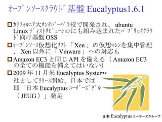ｵｰﾌﾟﾝｿｰｽｸﾗｳﾄﾞ基盤 Eucalyptus1.6.1 ｶﾘﾌｫﾙﾆｱ大ｻﾝﾀﾊﾞｰﾊﾞﾗ校で開発され、 ubuntu Linux ﾃﾞｨｽﾄﾘﾋﾞｭｰｼｮﾝにも組み込まれたﾊﾟﾌﾞﾘｯｸｸﾗｳﾄﾞ向け基盤 OSS ｵｰﾌﾟﾝｿｰｽ仮想化ｿﾌﾄ「 Xen 」の仮想ﾏｼﾝを集中管理、 Xen 以外に「 Vmware 」への対応も Amazon EC3 と同じ API を備える（ Amazon EC3 の全ての機能を備えてはいない） 2009 年 11 月米 Eucalyptus Systems 　社としてﾘﾘｰｽ開始、日本では 　即「日本 Eucalyptus ﾕｰｻﾞｰｽﾞｸﾞﾙｰﾌﾟ 　（ JEUG ）」発足 