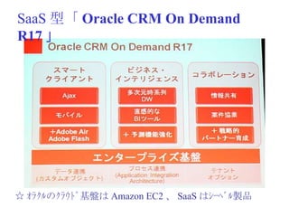SaaS 型「 Oracle CRM On Demand R17 」 ☆ ｵﾗｸﾙのｸﾗｳﾄﾞ基盤は Amazon EC2 、 SaaS はｼｰﾍﾞﾙ製品 