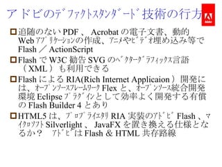 アドビのﾃﾞﾌｧｸﾄｽﾀﾝﾀﾞｰﾄﾞ技術の行方 追随のない PDF 、 Acrobat の電子文書、動的 Web ｱﾌﾟﾘｹｰｼｮﾝの作成、ｱﾆﾒやﾋﾞﾃﾞｵ埋め込み等で Flash ／ ActionScript Flash で W3C 勧告 SVG のﾍﾞｸﾀｰｸﾞﾗﾌｨｯｸｽ言語（ XML ）も利用できる Flash による RIA(Rich Internet Applicaion ）開発には、ｵｰﾌﾟﾝｿｰｽﾌﾚｰﾑﾜｰｸ Flex と、ｵｰﾌﾟﾝｿｰｽ統合開発環境 Eclipse ﾌﾟﾗｸﾞｲﾝとして効率よく開発する有償の Flash Builder 4 とあり HTML5 は、ﾌﾟﾛﾌﾟﾗｲｴﾀﾘ RIA 実装のｱﾄﾞﾋﾞ Flash 、ﾏｲｸﾛｿﾌﾄ Silverlight 、 JavaFX を置き換える仕様となるか？　ｱﾄﾞﾋﾞは Flash ＆ HTML 共存路線 