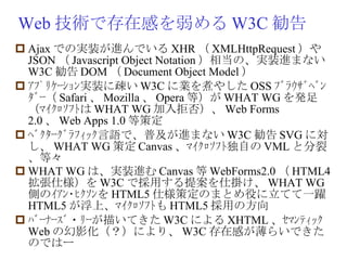 Web 技術で存在感を弱める W3C 勧告 Ajax での実装が進んでいる XHR （ XMLHttpRequest ）や JSON （ Javascript Object Notation ）相当の、実装進まない W3C 勧告 DOM （ Document Object Model ） ｱﾌﾟﾘｹｰｼｮﾝ実装に疎い W3C に業を煮やした OSS ﾌﾞﾗｳｻﾞﾍﾞﾝﾀﾞｰ（ Safari 、 Mozilla 、 Opera 等）が WHAT WG を発足（ﾏｲｸﾛｿﾌﾄは WHAT WG 加入拒否）、 Web Forms 2.0 、 Web Apps 1.0 等策定 ﾍﾞｸﾀｰｸﾞﾗﾌｨｯｸ言語で、普及が進まない W3C 勧告 SVG に対し、 WHAT WG 策定 Canvas 、ﾏｲｸﾛｿﾌﾄ独自の VML と分裂、等々 WHAT WG は、実装進む Canvas 等 WebForms2.0 （ HTML4 拡張仕様）を W3C で採用する提案を仕掛け、 WHAT WG 側のｲｱﾝ･ﾋｸｿﾝを HTML5 仕様策定のまとめ役に立てて一躍 HTML5 が浮上、ﾏｲｸﾛｿﾌﾄも HTML5 採用の方向 ﾊﾞｰﾅｰｽﾞ・ﾘｰが描いてきた W3C による XHTML 、ｾﾏﾝﾃｨｯｸ Web の幻影化（？）により、 W3C 存在感が薄らいできたのではー 
