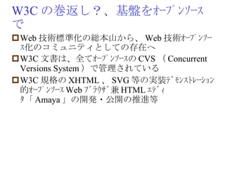 W3C の巻返し？、基盤をｵｰﾌﾟﾝｿｰｽで Web 技術標準化の総本山から、 Web 技術ｵｰﾌﾟﾝｿｰｽ化のコミュニティとしての存在へ W3C 文書は、全てｵｰﾌﾟﾝｿｰｽの CVS （ Concurrent Versions System ）で管理されている W3C 規格の XHTML 、 SVG 等の実装ﾃﾞﾓﾝｽﾄﾚｰｼｮﾝ的ｵｰﾌﾟﾝｿｰｽ Web ﾌﾞﾗｳｻﾞ兼 HTML ｴﾃﾞｨﾀ「 Amaya 」の開発・公開の推進等 