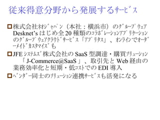 従来得意分野から発展するｻｰﾋﾞｽ 株式会社ﾈｵｼﾞｬﾊﾟﾝ（本社：横浜市）のｸﾞﾙｰﾌﾟｳｪｱ Desknet’s はじめ全 20 種類のｺﾗﾎﾞﾚｰｼｮﾝｱﾌﾟﾘｹｰｼｮﾝのｸﾞﾙｰﾌﾟｳｪｱｸﾗｳﾄﾞｻｰﾋﾞｽ「ｱﾌﾟﾘﾀｽ」、ｵﾝﾗｲﾝでｵｰﾀﾞｰﾒｲﾄﾞｶｽﾀﾏｲｽﾞも JFE ｼｽﾃﾑｽﾞ株式会社の SaaS 型調達・購買ｿﾘｭｰｼｮﾝ　「 [email_address] 」、取引先と Web 経由の業務効率化と短期・低ｺｽﾄでの EDI 導入 ﾍﾞﾝﾀﾞｰ同士のｿﾘｭｰｼｮﾝ連携ｻｰﾋﾞｽも活発になる 