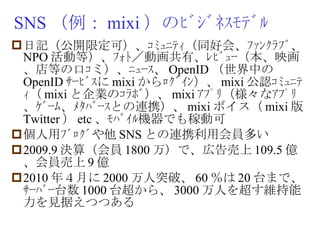 SNS （例： mixi ）のﾋﾞｼﾞﾈｽﾓﾃﾞﾙ 日記（公開限定可）、ｺﾐｭﾆﾃｨ（同好会、ﾌｧﾝｸﾗﾌﾞ、 NPO 活動等）、ﾌｫﾄ／動画共有、ﾚﾋﾞｭｰ（本、映画、店等の口ｺミ）、ﾆｭｰｽ、 OpenID （世界中の OpenID ｻｰﾋﾞｽに mixi からﾛｸﾞｲﾝ）、 mixi 公認ｺﾐｭﾆﾃｨ（ mixi と企業のｺﾗﾎﾞ）、 mixi ｱﾌﾟﾘ（様々なｱﾌﾟﾘ、ｹﾞｰﾑ、ﾒﾀﾊﾞｰｽとの連携）、 mixi ボイス（ mixi 版 Twitter ） etc 、ﾓﾊﾞｲﾙ機器でも稼動可 個人用ﾌﾞﾛｸﾞや他 SNS との連携利用会員多い 2009.9 決算（会員 1800 万）で、広告売上 109.5 億、会員売上 9 億 2010 年４月に 2000 万人突破、 60 ％は 20 台まで、ｻｰﾊﾞｰ台数 1000 台超から、 3000 万人を超す維持能力を見据えつつある 