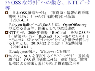 ﾌﾙ OSS なｸﾗｳﾄﾞへの動き、 NTT ﾃﾞｰﾀ等 「日本 OSS 推進ﾌｫｰﾗﾑ」（事務局：情報処理推進機構（ IPA ））がｸﾗｳﾄﾞ戦略検討ﾁｰﾑ新設（ 2009.4.1 ） 　 Ruby on Rails ﾍﾞｰｽの SaaS 対応、 OpenOffice.org の更なる普及等、国策としての産官連携　 NTT ﾃﾞｰﾀ、 2009 年発表「 BizCloud 」をﾌﾙ OSS ｸﾗｳﾄﾞ構築ｿﾘｭｰｼｮﾝ「 BizXaaS （ X ～様々なもの）」へﾘﾆｭｰｱﾙ、様々なｱｳﾄｿｰｼﾝｸﾞｻｰﾋﾞｽを組合せ提供するものとし、 2010.4.22 より全ｻｰﾋﾞｽ提供開始（ 2010.4.8 ）、 　 Eucalyuptus 採用、 Windows にも対応 ｾｷｭﾘﾃｨ、 SLA を保証するﾌﾟﾗｲﾍﾞｰﾄｸﾗｳﾄﾞ＋基幹業務では、 OSS 費用効果以外は、個別対応、個別見積による従来と変わらぬ IT 投資懸念有り 