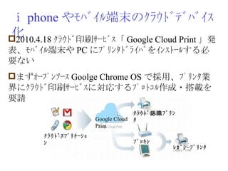 ｉ phone やﾓﾊﾞｲﾙ端末のｸﾗｳﾄﾞﾃﾞﾊﾞｲｽ化 2010.4.18 ｸﾗｳﾄﾞ印刷ｻｰﾋﾞｽ「 Google Cloud Print 」発表、ﾓﾊﾞｲﾙ端末や PC にﾌﾟﾘﾝﾀﾄﾞﾗｲﾊﾞをｲﾝｽﾄｰﾙする必要ない まずｵｰﾌﾟﾝｿｰｽ Goolge Chrome OS で採用、ﾌﾟﾘﾝﾀ業界にｸﾗｳﾄﾞ印刷ｻｰﾋﾞｽに対応するﾌﾟﾛﾄｺﾙ作成・搭載を要請 Google Cloud Print ｸﾗｳﾄﾞ認識ﾌﾟﾘﾝﾀ ﾌﾟﾛｷｼ ﾚｶﾞｼｰﾌﾟﾘﾝﾀ ｸﾗｳﾄﾞｱﾌﾟﾘｹｰｼｮﾝ 