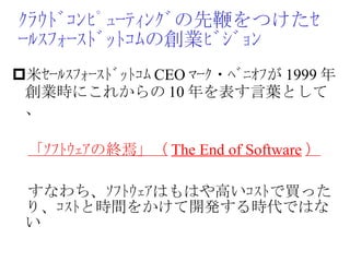 ｸﾗｳﾄﾞｺﾝﾋﾟｭｰﾃｨﾝｸﾞの先鞭をつけたｾｰﾙｽﾌｫｰｽﾄﾞｯﾄｺﾑの創業ﾋﾞｼﾞｮﾝ 米ｾｰﾙｽﾌｫｰｽﾄﾞｯﾄｺﾑ CEO ﾏｰｸ・ﾍﾞﾆｵﾌが 1999 年創業時にこれからの 10 年を表す言葉として、　 　 「ｿﾌﾄｳｪｱの終焉」（ The End of Software ） 　すなわち、ｿﾌﾄｳｪｱはもはや高いｺｽﾄで買ったり、ｺｽﾄと時間をかけて開発する時代ではない 