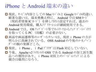 iPhone と Android 端末の違い 現状、ｻｰﾋﾞｽ内容としての Mac ﾓﾊﾞｲﾙと Google ﾓﾊﾞｲﾙ的違い。顕著な違いは、端末乗換え時に、 Android では SIM ｶｰﾄﾞ（契約者情報 IC ｶｰﾄﾞ）を挿しｱｶｳﾝﾄ設定すれば、過去の Android 使用環境、購入ｱﾌﾟﾘｹｰｼｮﾝが継続使用できる。 Android では、 OS ｱｯﾌﾟﾃﾞｰﾄ等でﾈｯﾄﾜｰｸからｱｯﾌﾟﾃﾞｰﾄﾊﾞｲﾅﾘを取ってくる PC （母艦）の必要がない。 画面や画面遷移等のﾕｰｻﾞｰｲﾝﾀﾌｪｰｽは、現状ｉ Phone の方が明らかに洗練されている。 OSS Andriod の今後のﾒｰｶ／ﾍﾞﾝﾀﾞｰの腕の発揮どころ。 現状、ｉ Phone 、ｉ Pad ﾌﾞﾗｳｻﾞは Flash 対応していない。 今後、 Apache v2 ﾗｲｾﾝｽの OSS である Android の加工派生製品への期待があり、ｉ Phone 対抗上のﾊﾞｰｼﾞｮﾝｱｯﾌﾟによる競合は熾烈になろう。 