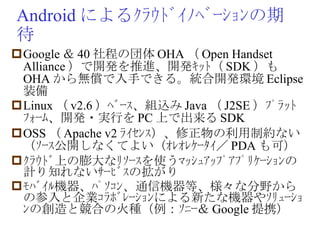 Android によるｸﾗｳﾄﾞｲﾉﾍﾞｰｼｮﾝの期待 Google ＆ 40 社程の団体 OHA （ Open Handset Alliance ）で開発を推進、開発ｷｯﾄ（ SDK ）も OHA から無償で入手できる。統合開発環境 Eclipse 装備 Linux （ v2.6 ）ﾍﾞｰｽ、組込み Java （ J2SE ）ﾌﾟﾗｯﾄﾌｫｰﾑ、開発・実行を PC 上で出来る SDK OSS （ Apache v2 ﾗｲｾﾝｽ）、修正物の利用制約ない（ｿｰｽ公開しなくてよい（ｵﾚｵﾚｹｰﾀｲ／ PDA も可） ｸﾗｳﾄﾞ上の膨大なﾘｿｰｽを使うﾏｯｼｭｱｯﾌﾟｱﾌﾟﾘｹｰｼｮﾝの計り知れないｻｰﾋﾞｽの拡がり ﾓﾊﾞｲﾙ機器、ﾊﾟｿｺﾝ、通信機器等、様々な分野からの参入と企業ｺﾗﾎﾞﾚｰｼｮﾝによる新たな機器やｿﾘｭｰｼｮﾝの創造と競合の火種（例：ｿﾆｰ＆ Google 提携） 