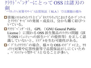 ｸﾗｳﾄﾞﾍﾞﾝﾀﾞｰにとって OSS は諸刃の剣 情報ｼｽﾃﾑのｲﾝﾌﾗとﾋﾞｼﾞﾈｽｿﾌﾄｳｪｱにおけるｵｰﾌﾟﾝｿｰｽとｸﾗｳﾄﾞｻｰﾋﾞｽの発展・成長は、分かち難く結びついている。 ｸﾗｳﾄﾞﾍﾞﾝﾀﾞｰは、 GPL （ GNU General Public License ）に関わる OSS 派生製品のﾗｲｾﾝｽ問題（該当 OSS ｺﾐｭﾆﾃｨへの派生ｺｰﾄﾞの提供等）を正しく認識していないと、ﾄﾗﾌﾞﾙを生む可能性がある。 ﾊﾟﾌﾞﾘｯｸｸﾗｳﾄﾞの場合、様々な OSS のﾃﾞﾌﾟﾛｲ上、ｾｷｭﾘﾃｲ対策や応答性能等で品質保証がしにくいため、ﾍﾞｽﾄｴﾌｫｰﾄ型ｻｰﾋﾞｽとなることが多い。 ーｾｷｭﾘﾃｨ対策やｻｰﾋﾞｽ品質保証（ SLA ）では課題山積み 