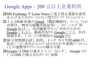 Google Apps – 200 万以上企業利用 MS Exchange や Lotus Notes に変り得る業務生産性を上げるためのﾍﾞｽﾄｴﾌｫｰﾄ型ｸﾗｳﾄﾞｱﾌﾟﾘｹｰｼｮﾝｽｲｰﾄ １人 25GB 容量の Gmail （翻訳機能付、ｽﾊﾟﾑ、ｳｨﾙｽ対策付、 99.9 ％稼働率保証等）、ｽｹｼﾞｭｰﾘﾝｸﾞ用 Google ｶﾚﾝﾀﾞｰ 、共同編集やﾅﾚｯｼﾞ共有のための Google ﾄﾞｷｭﾒﾝﾄ 、動画共有ｻｲﾄ Google ﾋﾞﾃﾞｵ 、社内情報共有、ﾌﾟﾛｼﾞｪｸﾄ管理用の Google ｻｲﾄ 30 日間無償お試し利用、１ﾕｰｻﾞ当り年間 6000 円、販売ﾊﾟｰﾄﾅｰ各社からｼﾝｸﾞﾙｻｲﾝｻｲﾝｵﾝや業務ｱﾌﾟﾘｹｰｼｮﾝとの連携等のｿﾘｭｰｼｮﾝの購入可能 Google は OSS の凄まじくﾍﾋﾞｰなﾕｰｻﾞ、 Google ｸﾗｳﾄﾞは OSS の強大なｶｽﾀﾏﾞｲｽﾞ産物 