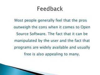Most people generally feel that the pros
outweigh the cons when it comes to Open
 Source Software. The fact that it can be
manipulated by the user and the fact that
programs are widely available and usually
     free is also appealing to many.
 