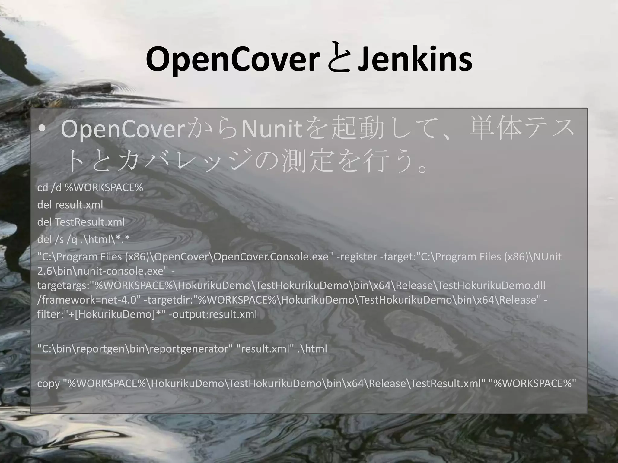 OpenCoverとJenkins
• OpenCoverからNunitを起動して、単体テス
  トとカバレッジの測定を行う。
cd /d %WORKSPACE%
del result.xml
del TestResult.xml
del /s /q .html*.*
"C:Program Files (x86)OpenCoverOpenCover.Console.exe" -register -target:"C:Program Files (x86)NUnit
2.6binnunit-console.exe" -
targetargs:"%WORKSPACE%HokurikuDemoTestHokurikuDemobinx64ReleaseTestHokurikuDemo.dll
/framework=net-4.0" -targetdir:"%WORKSPACE%HokurikuDemoTestHokurikuDemobinx64Release" -
filter:"+[HokurikuDemo]*" -output:result.xml

"C:binreportgenbinreportgenerator" "result.xml" .html

copy "%WORKSPACE%HokurikuDemoTestHokurikuDemobinx64ReleaseTestResult.xml" "%WORKSPACE%"
 