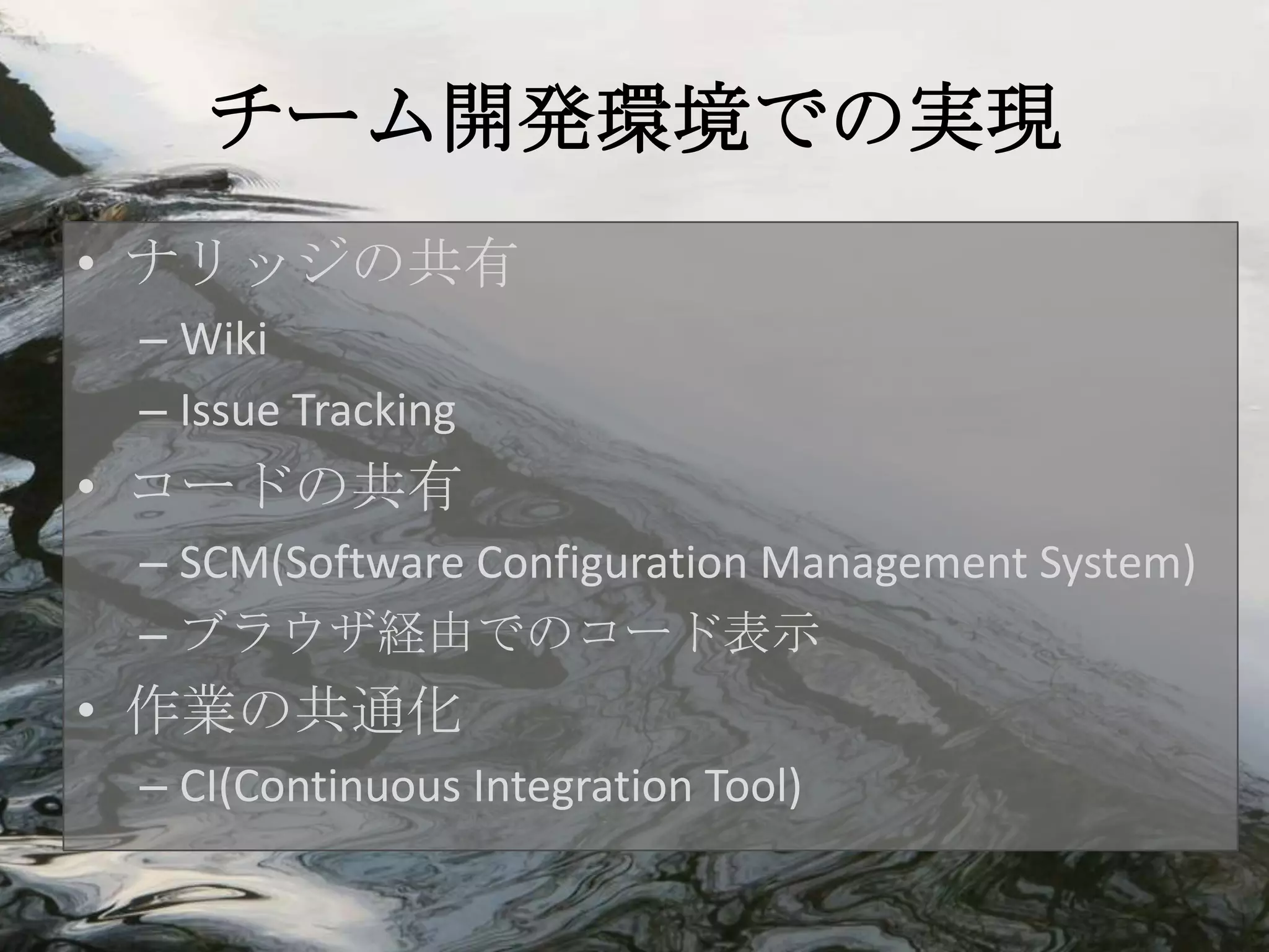チーム開発環境での実現
• ナリッジの共有
 – Wiki
 – Issue Tracking
• コードの共有
 – SCM(Software Configuration Management System)
 – ブラウザ経由でのコード表示
• 作業の共通化
 – CI(Continuous Integration Tool)
 