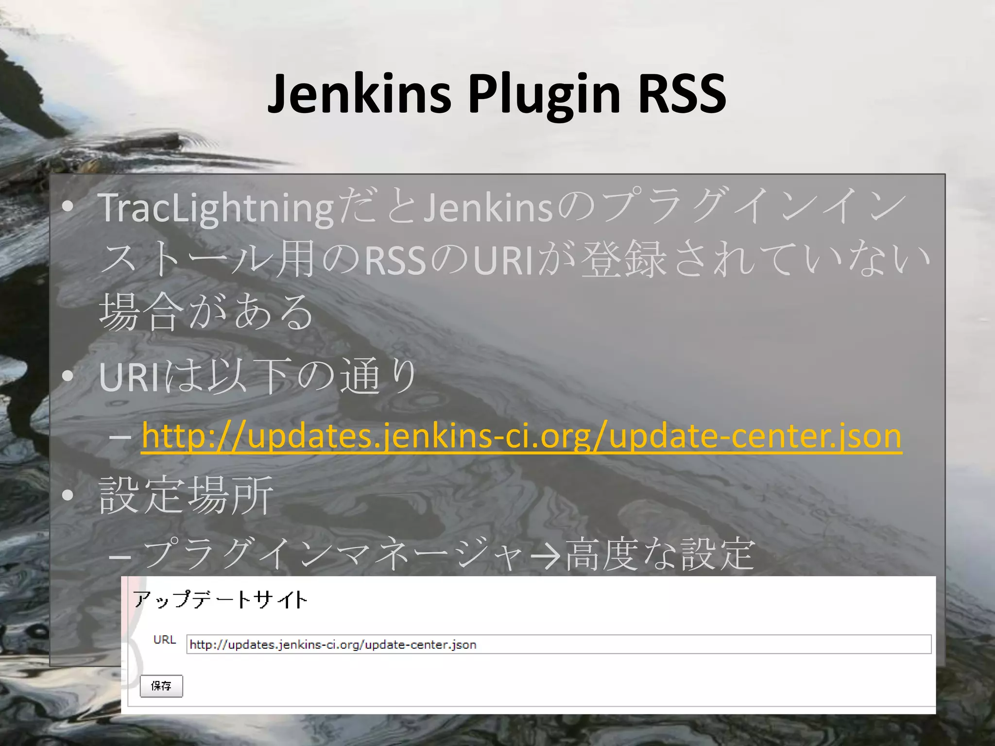 Jenkins Plugin RSS
• TracLightningだとJenkinsのプラグインイン
  ストール用のRSSのURIが登録されていない
  場合がある
• URIは以下の通り
 – http://updates.jenkins-ci.org/update-center.json
• 設定場所
 – プラグインマネージャ→高度な設定
 