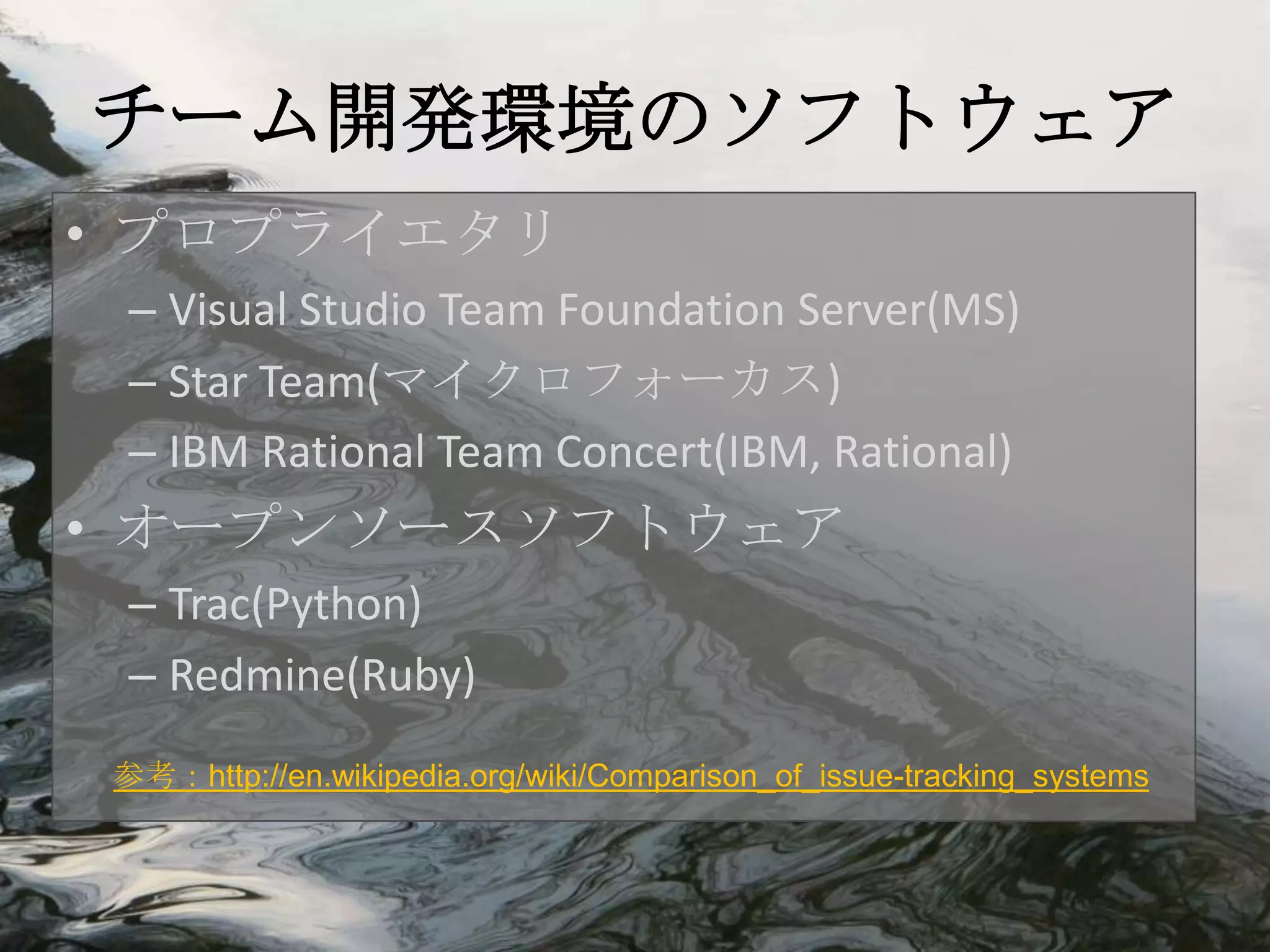 チーム開発環境のソフトウェア
• プロプライエタリ
 – Visual Studio Team Foundation Server(MS)
 – Star Team(マイクロフォーカス)
 – IBM Rational Team Concert(IBM, Rational)
• オープンソースソフトウェア
 – Trac(Python)
 – Redmine(Ruby)
参考：http://en.wikipedia.org/wiki/Comparison_of_issue-tracking_systems
 