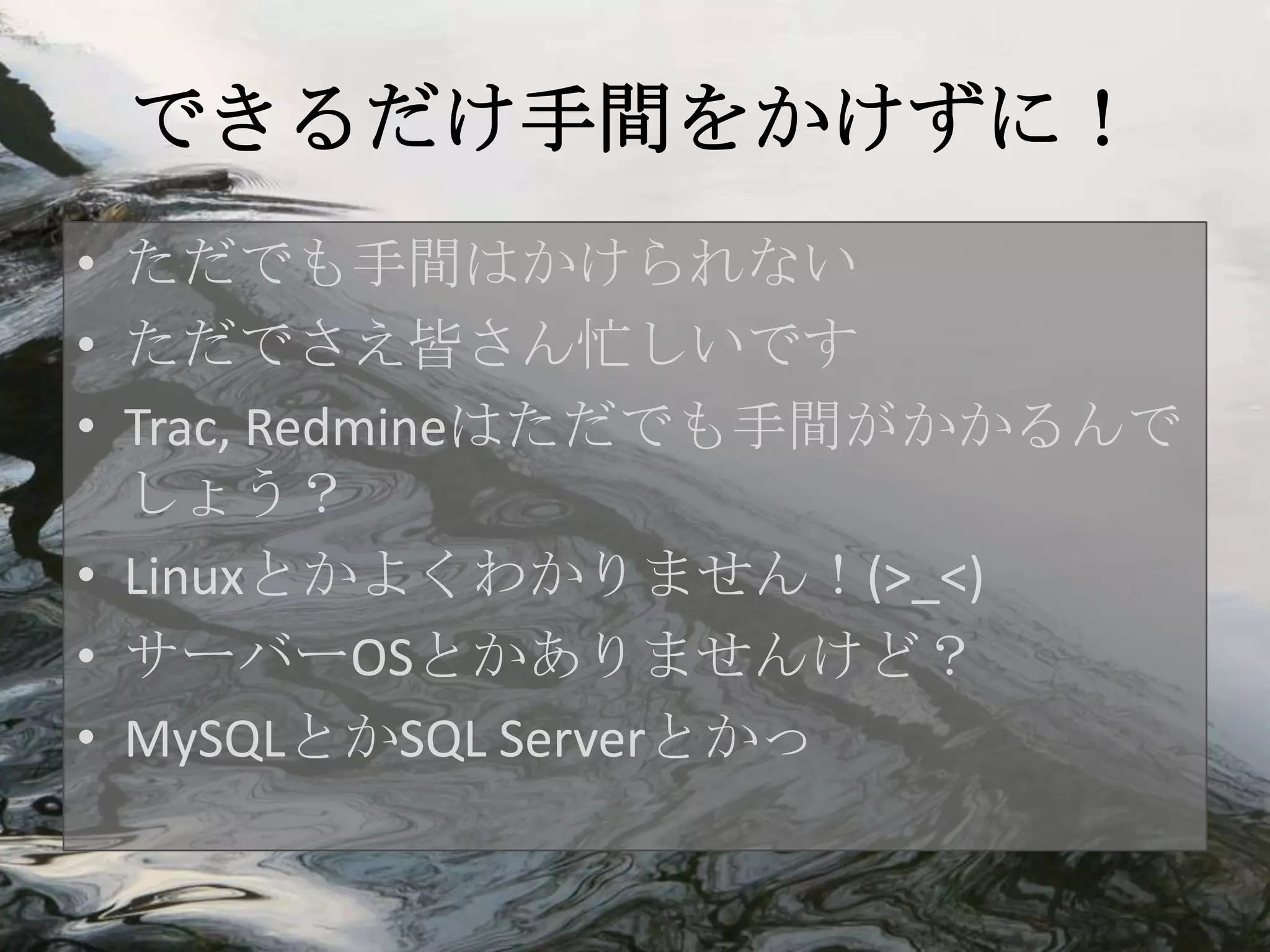できるだけ手間をかけずに！
• ただでも手間はかけられない
• ただでさえ皆さん忙しいです
• Trac, Redmineはただでも手間がかかるんで
  しょう？
• Linuxとかよくわかりません！(>_<)
• サーバーOSとかありませんけど？
• MySQLとかSQL Serverとかっ
 