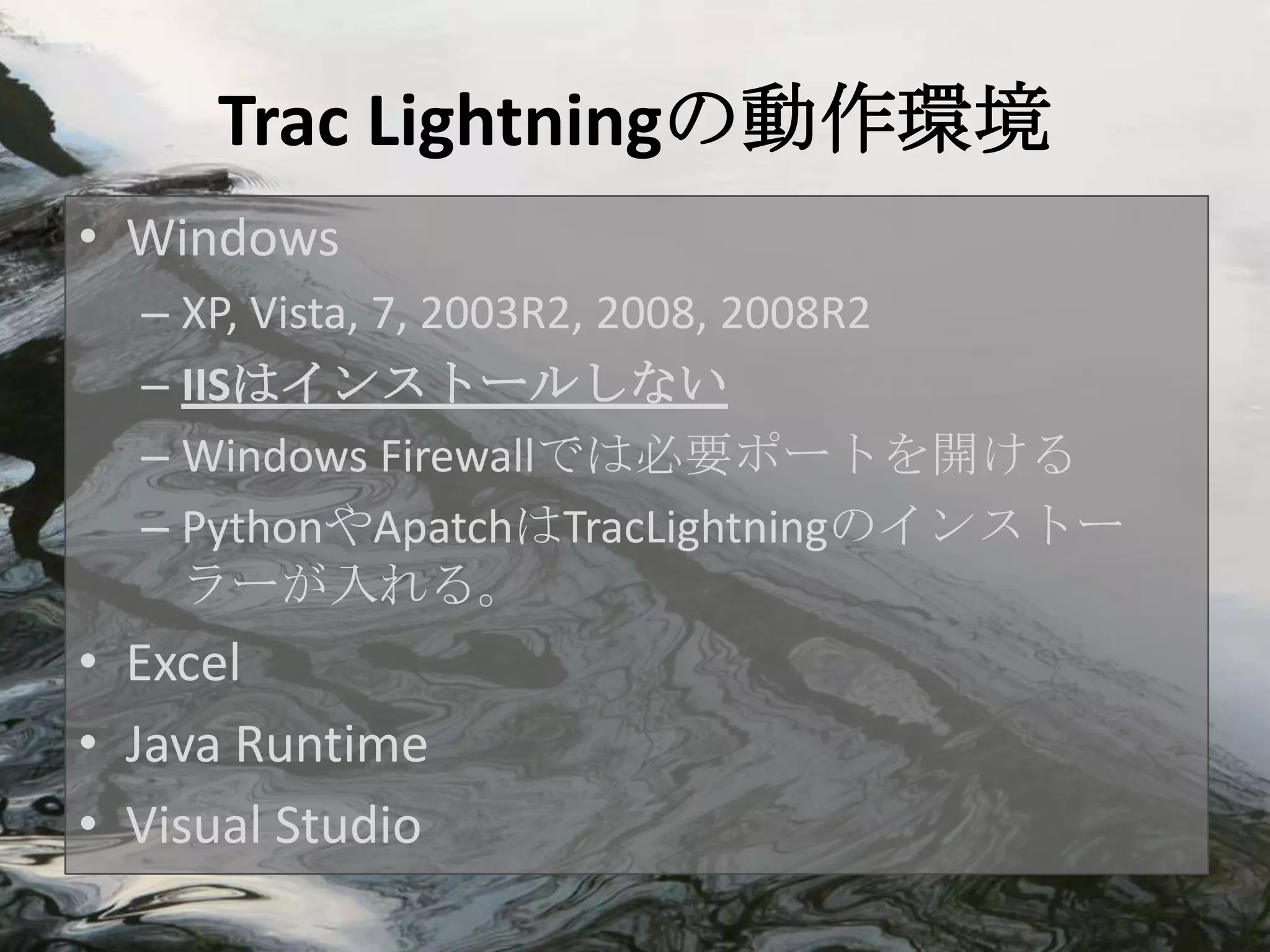 Trac Lightningの動作環境
• Windows
  – XP, Vista, 7, 2003R2, 2008, 2008R2
  – IISはインストールしない
  – Windows Firewallでは必要ポートを開ける
  – PythonやApatchはTracLightningのインストー
    ラーが入れる。
• Excel
• Java Runtime
• Visual Studio
 
