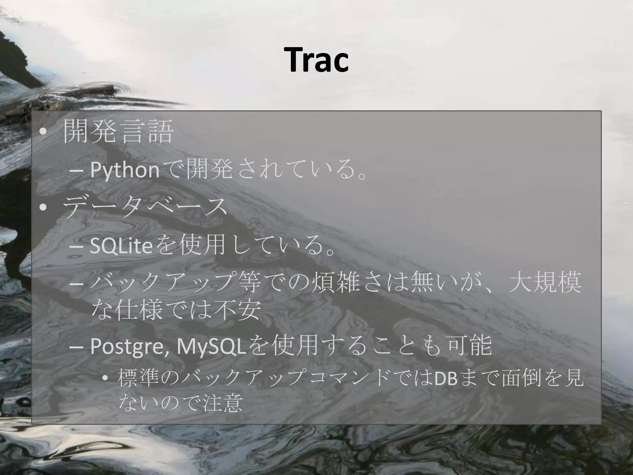 Trac
• 開発言語
 – Pythonで開発されている。
• データベース
 – SQLiteを使用している。
 – バックアップ等での煩雑さは無いが、大規模
   な仕様では不安
 – Postgre, MySQLを使用することも可能
  • 標準のバックアップコマンドではDBまで面倒を見
    ないので注意
 