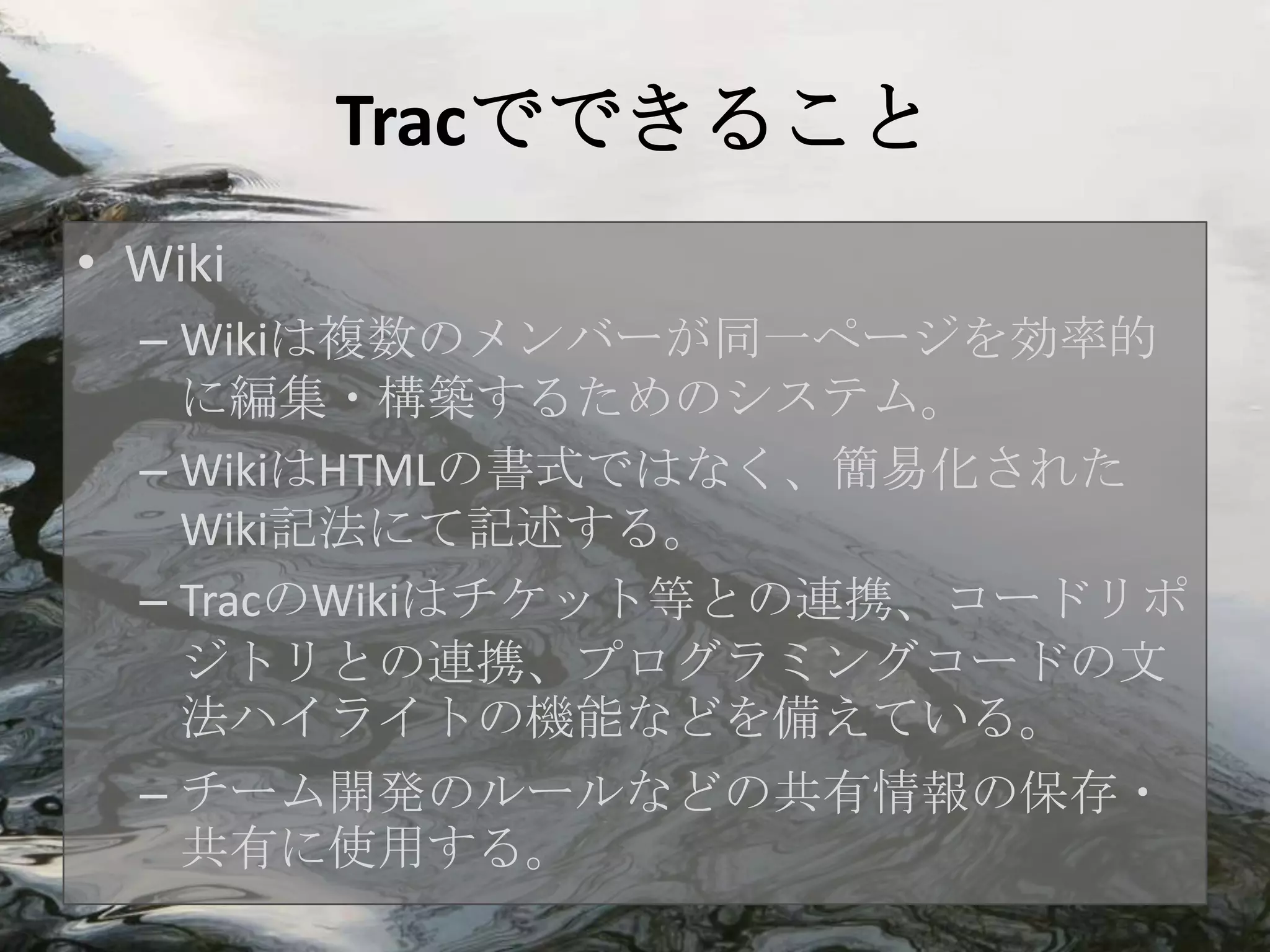 Tracでできること
• Wiki
  – Wikiは複数のメンバーが同一ページを効率的
    に編集・構築するためのシステム。
  – WikiはHTMLの書式ではなく、簡易化された
    Wiki記法にて記述する。
  – TracのWikiはチケット等との連携、コードリポ
    ジトリとの連携、プログラミングコードの文
    法ハイライトの機能などを備えている。
  – チーム開発のルールなどの共有情報の保存・
    共有に使用する。
 