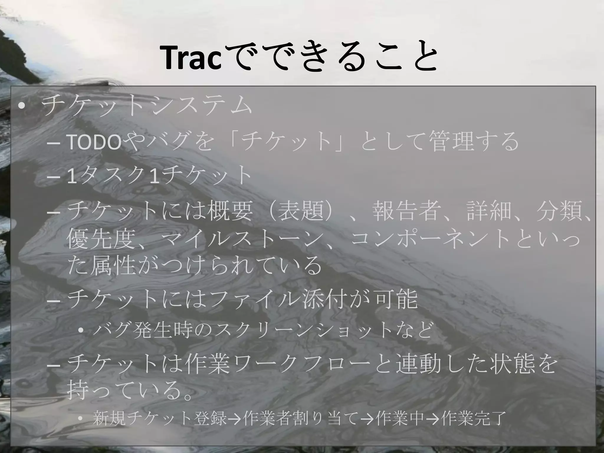 Tracでできること
• チケットシステム
 – TODOやバグを「チケット」として管理する
 – 1タスク1チケット
 – チケットには概要（表題）、報告者、詳細、分類、
   優先度、マイルストーン、コンポーネントといっ
   た属性がつけられている
 – チケットにはファイル添付が可能
  • バグ発生時のスクリーンショットなど
 – チケットは作業ワークフローと連動した状態を
   持っている。
  • 新規チケット登録→作業者割り当て→作業中→作業完了
 