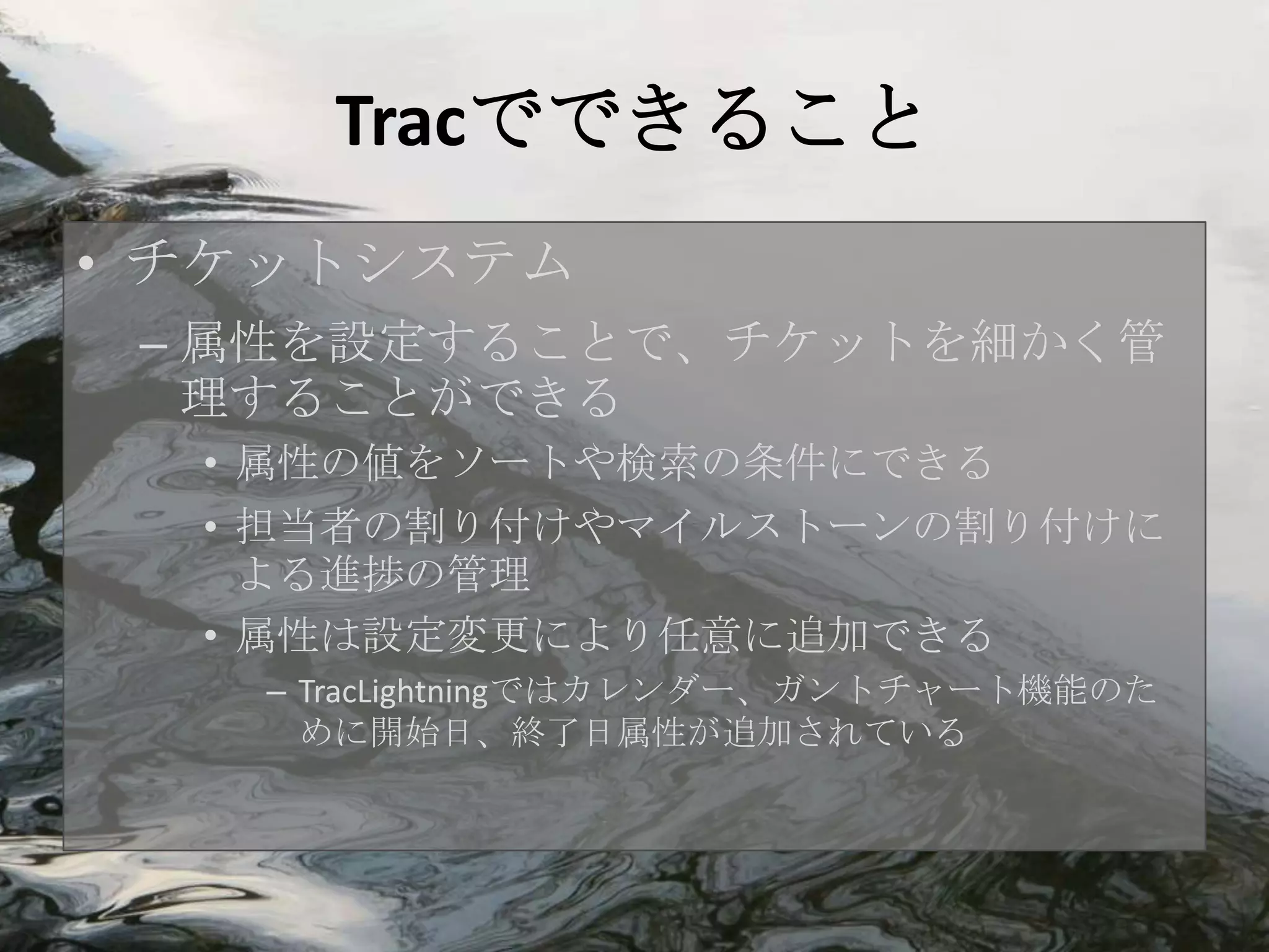 Tracでできること
• チケットシステム
 – 属性を設定することで、チケットを細かく管
   理することができる
  • 属性の値をソートや検索の条件にできる
  • 担当者の割り付けやマイルストーンの割り付けに
    よる進捗の管理
  • 属性は設定変更により任意に追加できる
   – TracLightningではカレンダー、ガントチャート機能のた
     めに開始日、終了日属性が追加されている
 