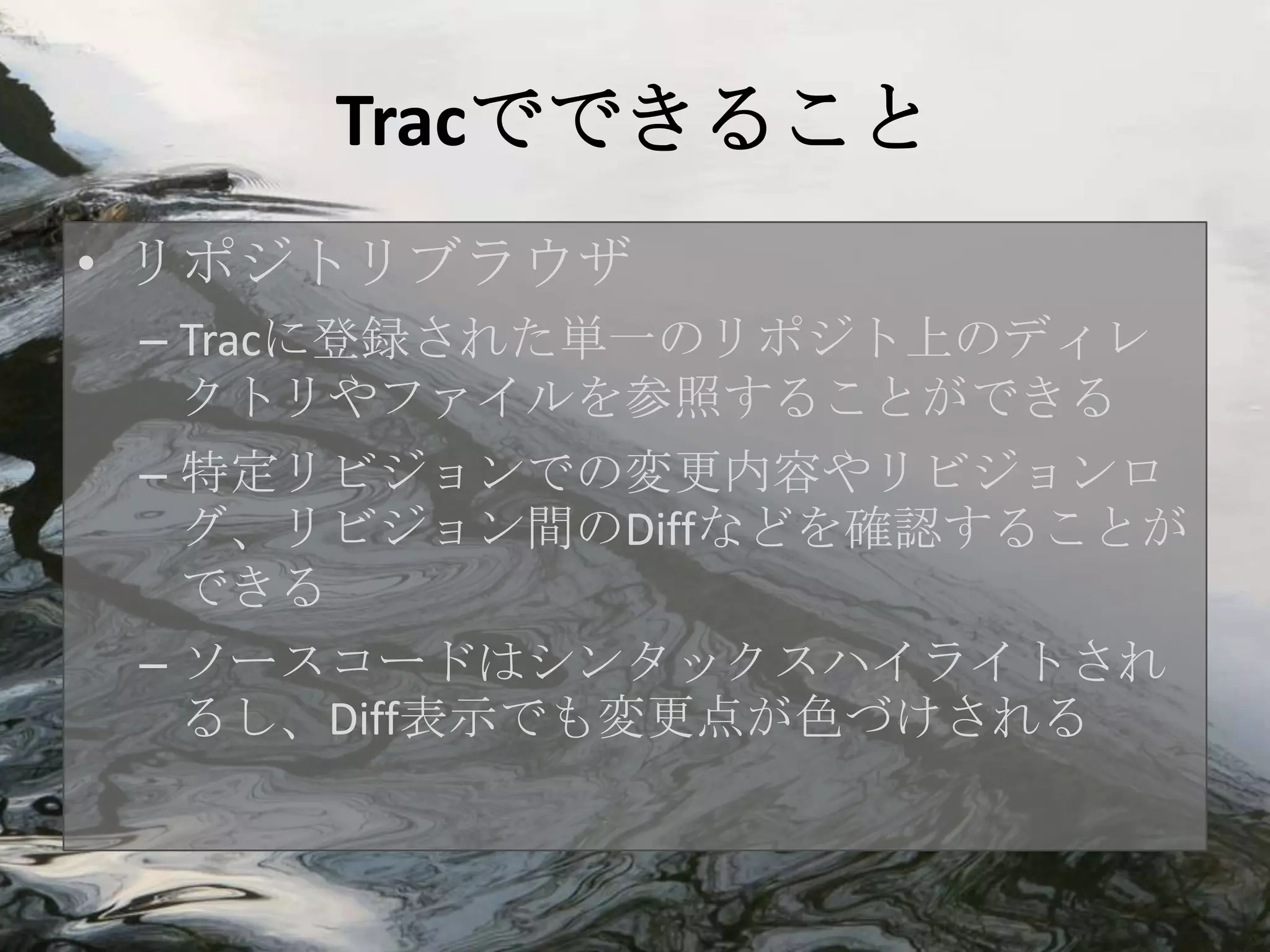 Tracでできること
• リポジトリブラウザ
 – Tracに登録された単一のリポジト上のディレ
   クトリやファイルを参照することができる
 – 特定リビジョンでの変更内容やリビジョンロ
   グ、リビジョン間のDiffなどを確認することが
   できる
 – ソースコードはシンタックスハイライトされ
   るし、Diff表示でも変更点が色づけされる
 