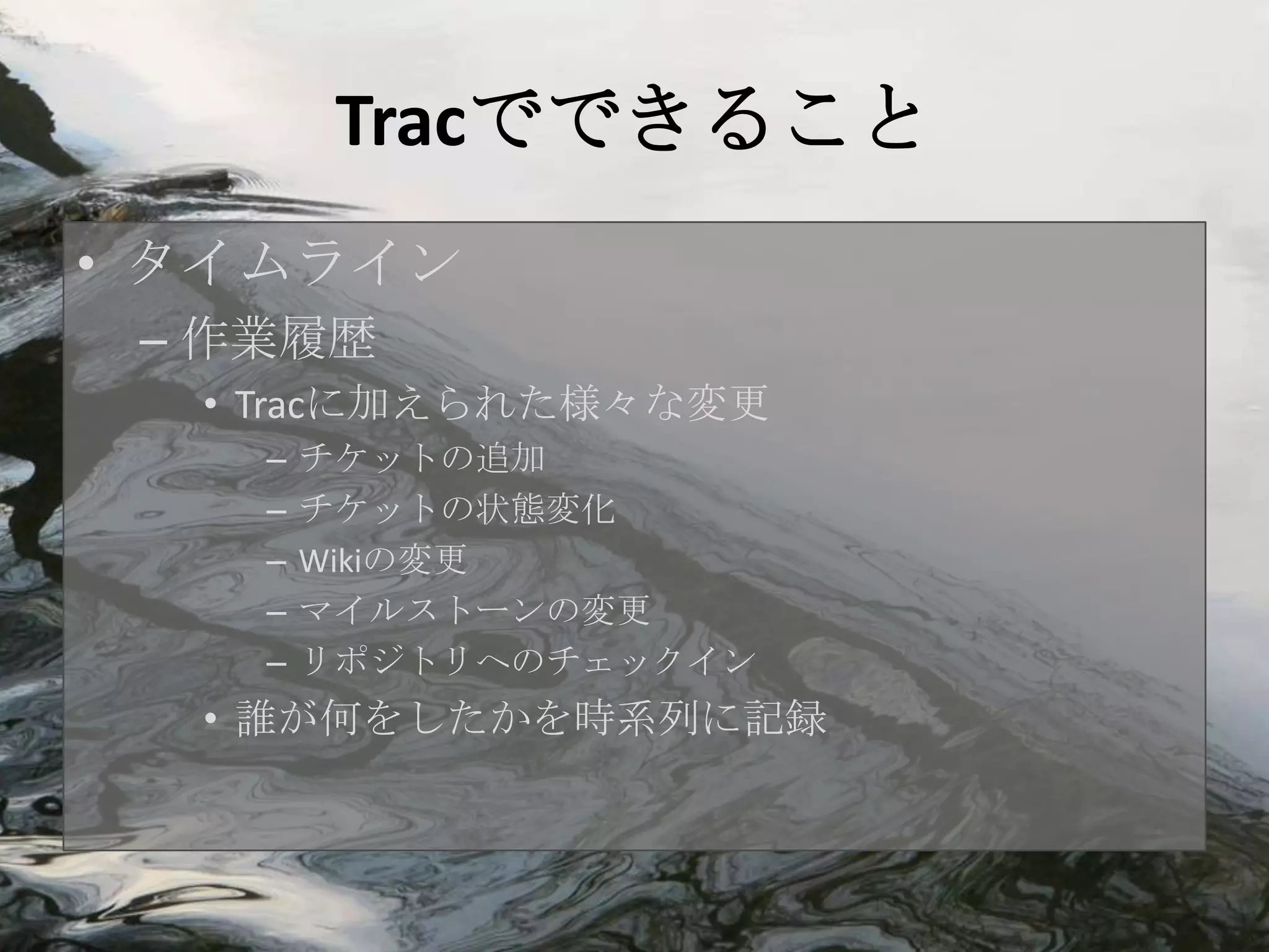 Tracでできること
• タイムライン
 – 作業履歴
  • Tracに加えられた様々な変更
    –   チケットの追加
    –   チケットの状態変化
    –   Wikiの変更
    –   マイルストーンの変更
    –   リポジトリへのチェックイン
  • 誰が何をしたかを時系列に記録
 