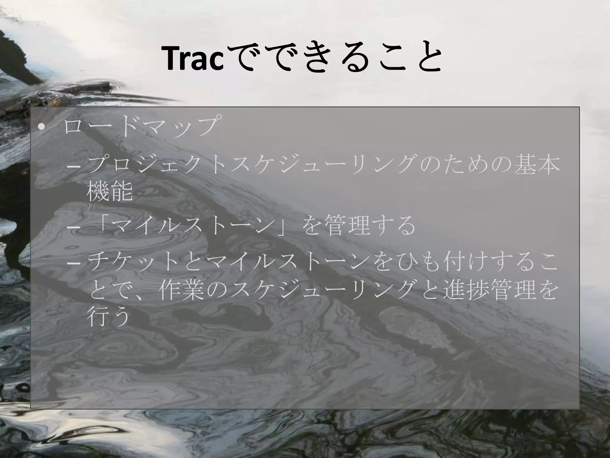 Tracでできること
• ロードマップ
 – プロジェクトスケジューリングのための基本
   機能
 – 「マイルストーン」を管理する
 – チケットとマイルストーンをひも付けするこ
   とで、作業のスケジューリングと進捗管理を
   行う
 