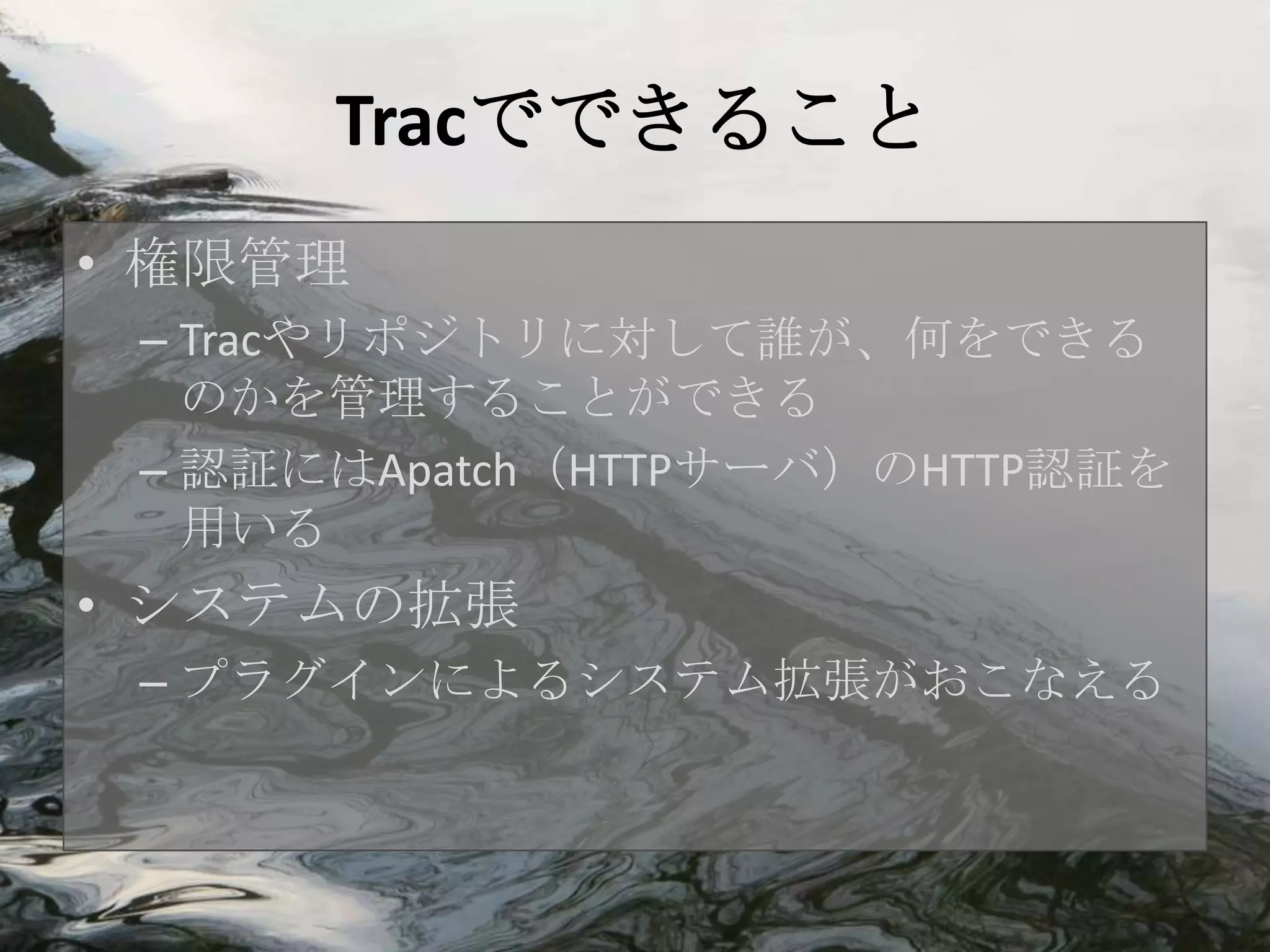 Tracでできること
• 権限管理
 – Tracやリポジトリに対して誰が、何をできる
   のかを管理することができる
 – 認証にはApatch（HTTPサーバ）のHTTP認証を
   用いる
• システムの拡張
 – プラグインによるシステム拡張がおこなえる
 
