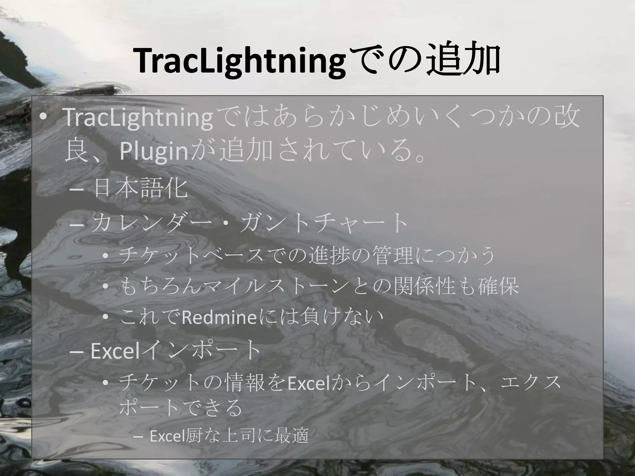 TracLightningでの追加
• TracLightningではあらかじめいくつかの改
  良、Pluginが追加されている。
 – 日本語化
 – カレンダー・ガントチャート
   • チケットベースでの進捗の管理につかう
   • もちろんマイルストーンとの関係性も確保
   • これでRedmineには負けない
 – Excelインポート
   • チケットの情報をExcelからインポート、エクス
     ポートできる
    – Excel厨な上司に最適
 