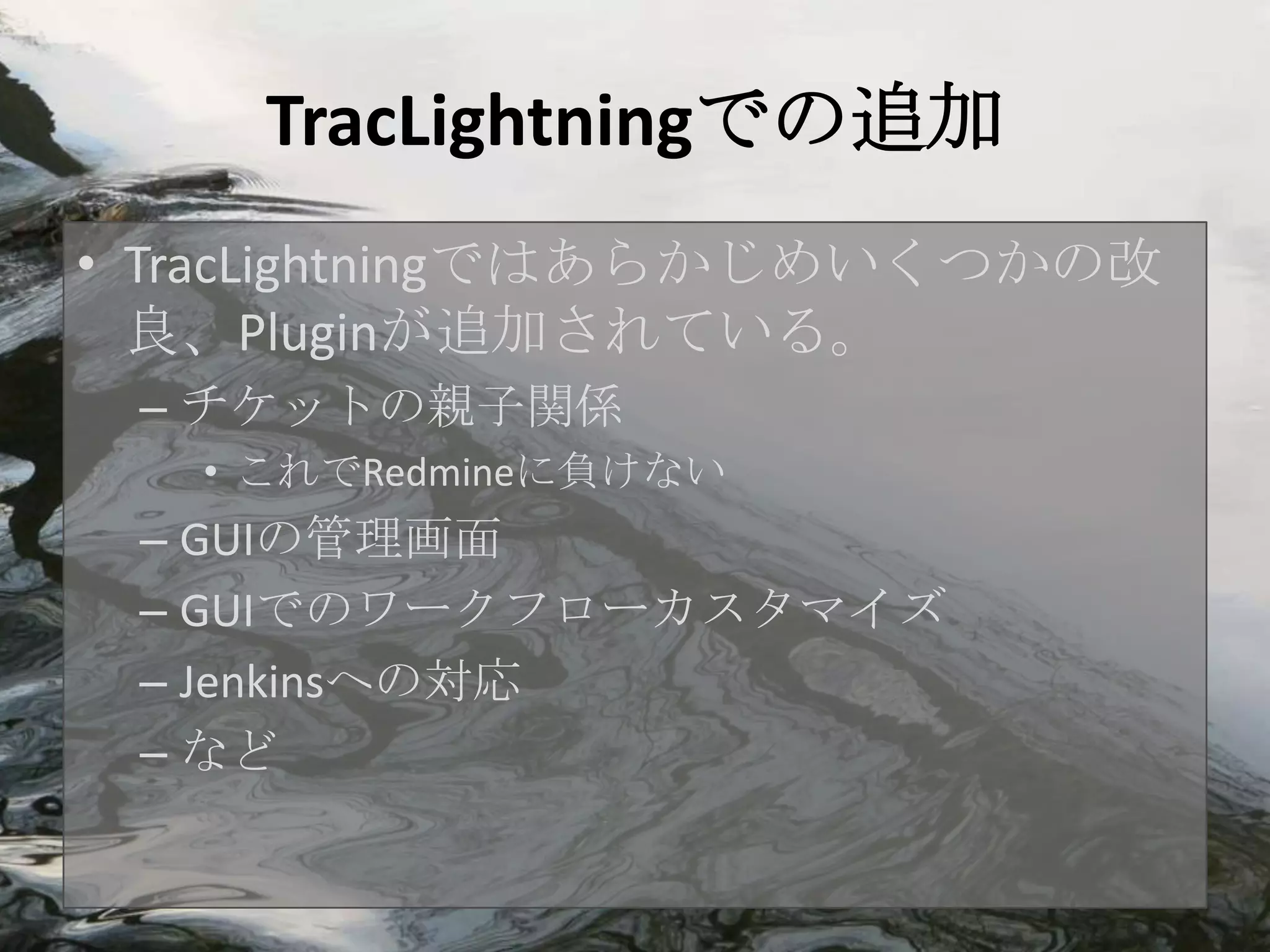 TracLightningでの追加
• TracLightningではあらかじめいくつかの改
  良、Pluginが追加されている。
 – チケットの親子関係
   • これでRedmineに負けない
 – GUIの管理画面
 – GUIでのワークフローカスタマイズ
 – Jenkinsへの対応
 – など
 