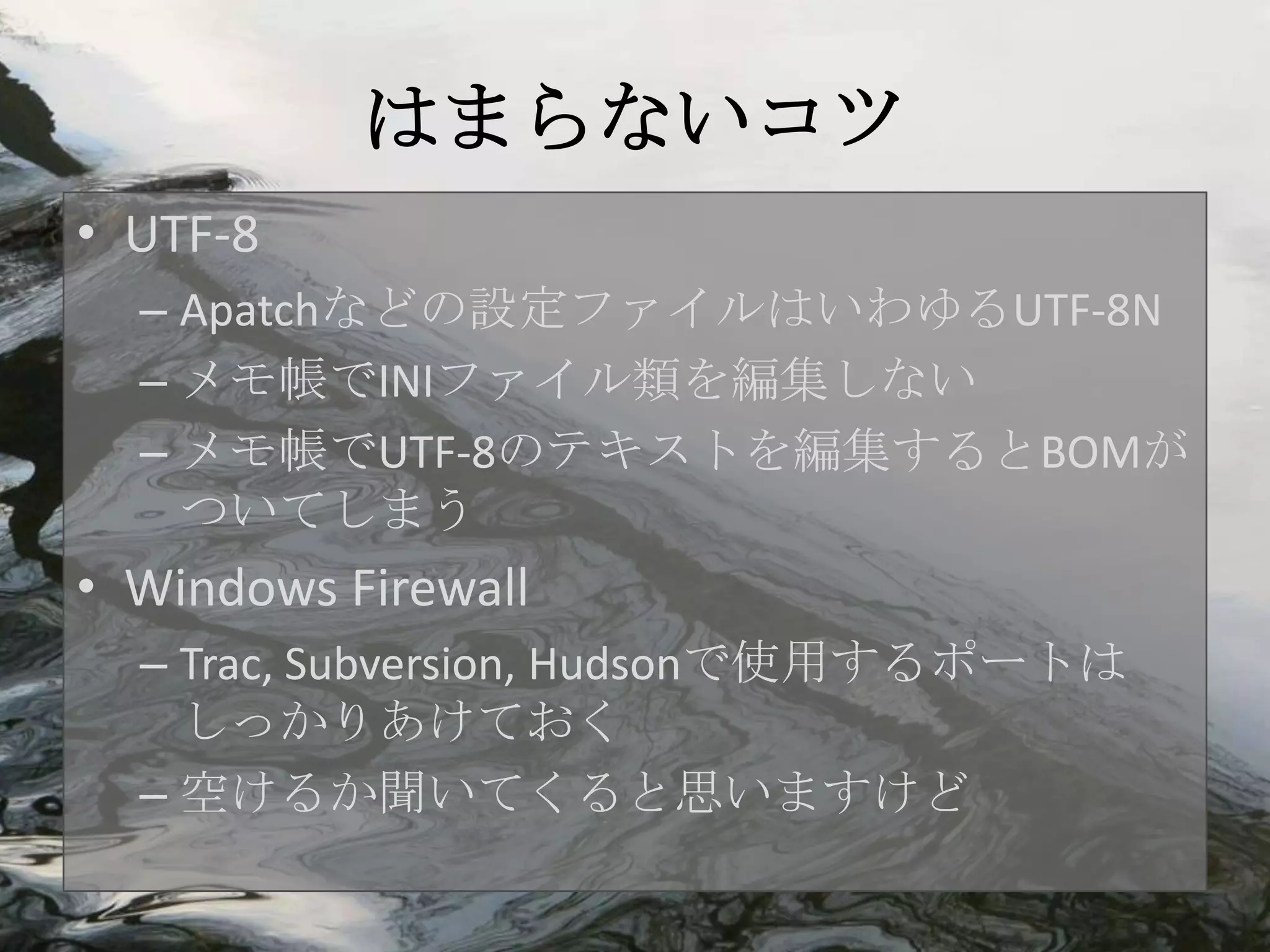 はまらないコツ
• UTF-8
  – Apatchなどの設定ファイルはいわゆるUTF-8N
  – メモ帳でINIファイル類を編集しない
  – メモ帳でUTF-8のテキストを編集するとBOMが
    ついてしまう
• Windows Firewall
  – Trac, Subversion, Hudsonで使用するポートは
    しっかりあけておく
  – 空けるか聞いてくると思いますけど
 