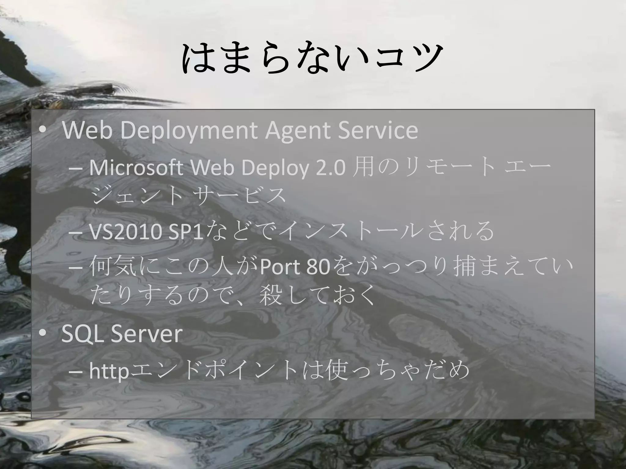 はまらないコツ
• Web Deployment Agent Service
  – Microsoft Web Deploy 2.0 用のリモート エー
    ジェント サービス
  – VS2010 SP1などでインストールされる
  – 何気にこの人がPort 80をがっつり捕まえてい
    たりするので、殺しておく
• SQL Server
  – httpエンドポイントは使っちゃだめ
 