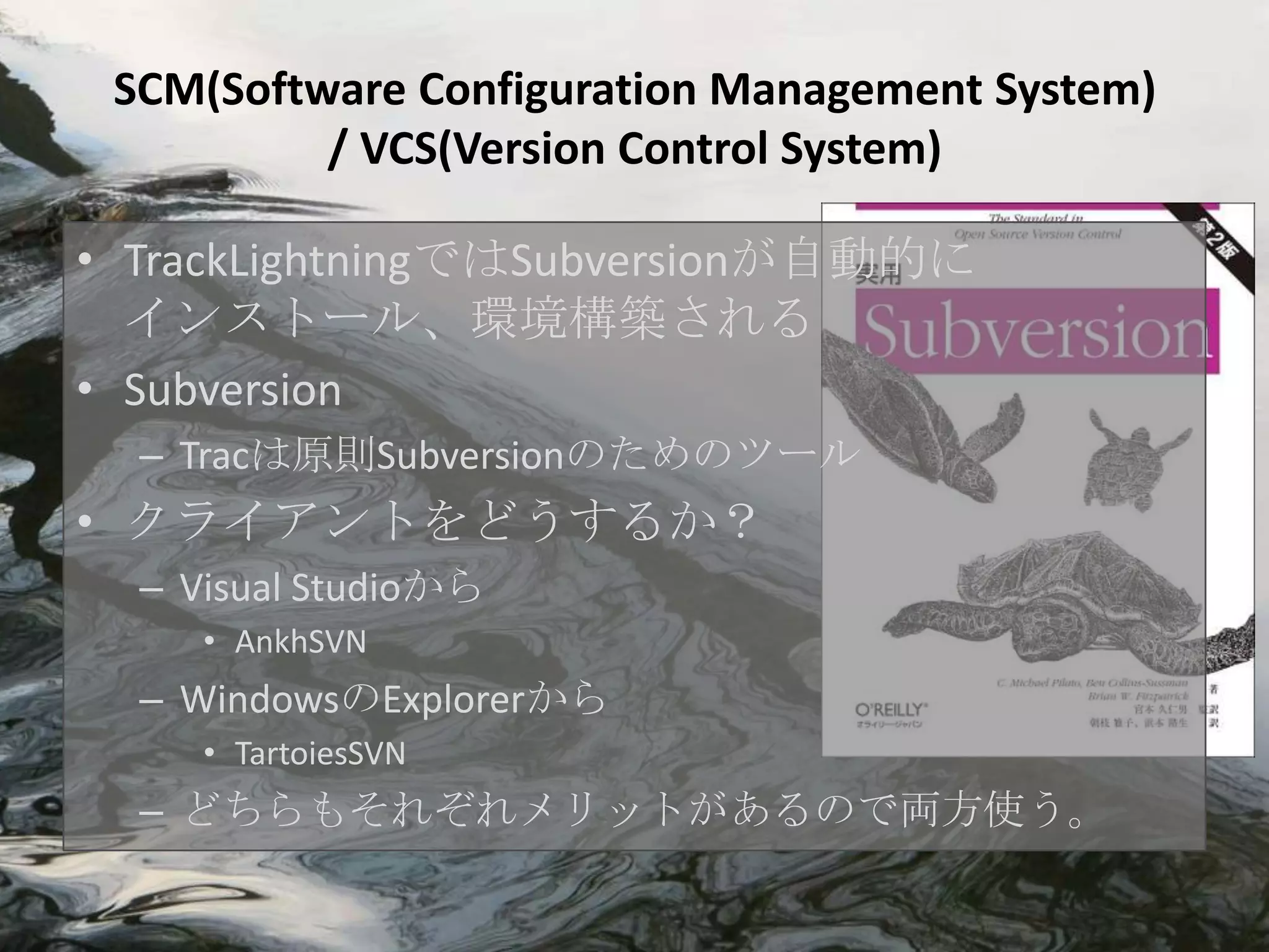 SCM(Software Configuration Management System)
          / VCS(Version Control System)

• TrackLightningではSubversionが自動的に
  インストール、環境構築される
• Subversion
  – Tracは原則Subversionのためのツール
• クライアントをどうするか？
  – Visual Studioから
     • AnkhSVN
  – WindowsのExplorerから
     • TartoiesSVN
  – どちらもそれぞれメリットがあるので両方使う。
 