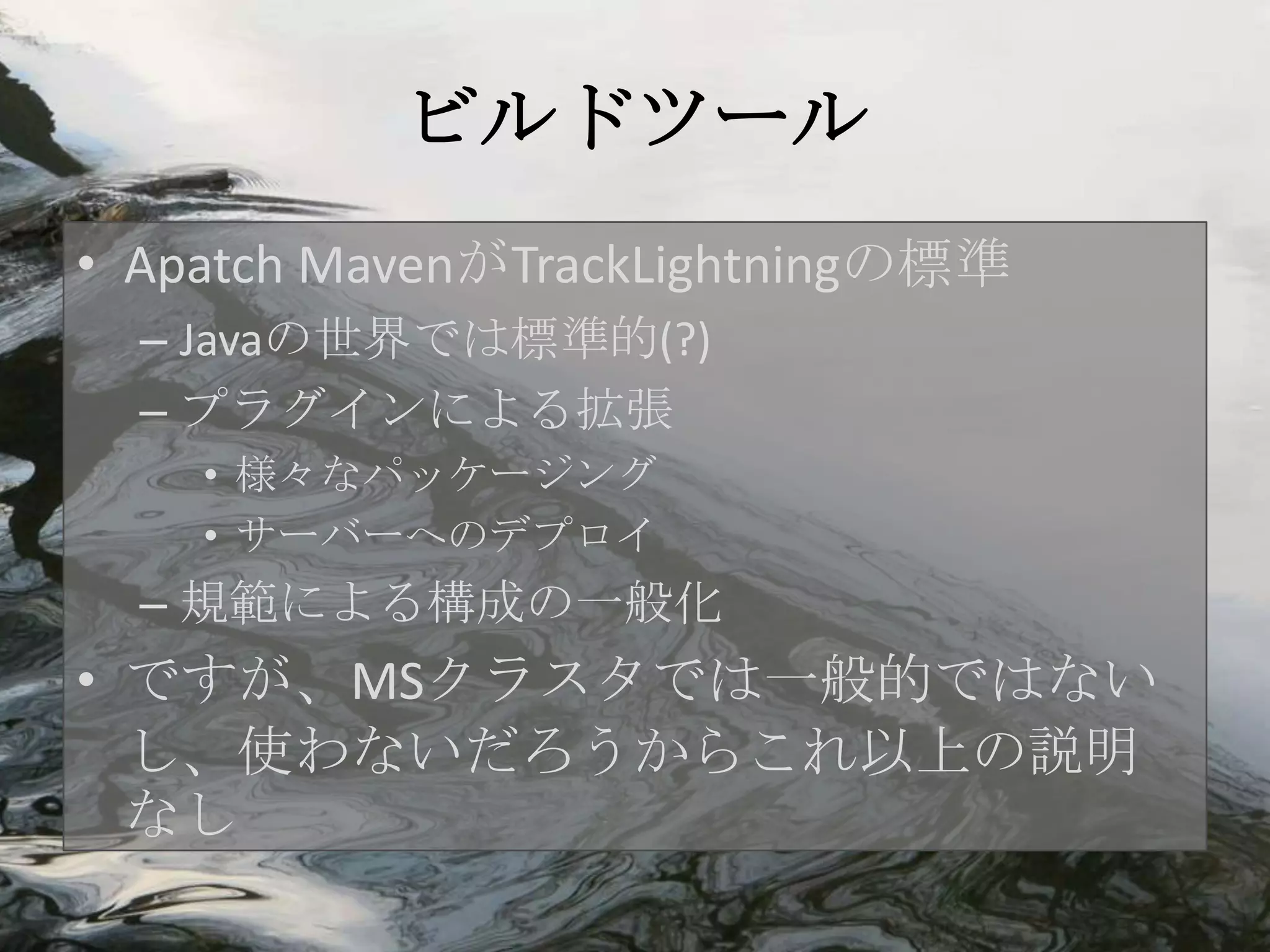 ビルドツール
• Apatch MavenがTrackLightningの標準
  – Javaの世界では標準的(?)
  – プラグインによる拡張
    • 様々なパッケージング
    • サーバーへのデプロイ
  – 規範による構成の一般化
• ですが、MSクラスタでは一般的ではない
  し、使わないだろうからこれ以上の説明
  なし
 