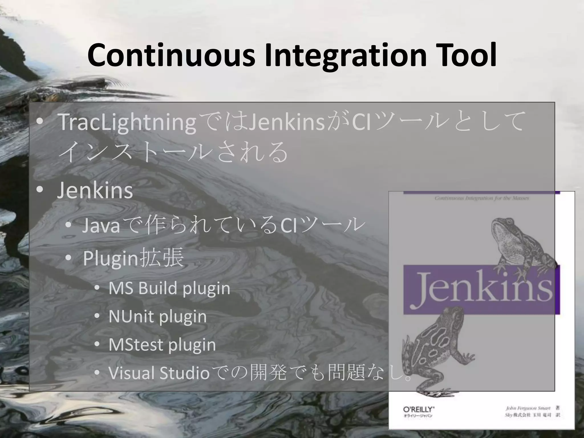 Continuous Integration Tool
• TracLightningではJenkinsがCIツールとして
  インストールされる
• Jenkins
 • Javaで作られているCIツール
 • Plugin拡張
   •   MS Build plugin
   •   NUnit plugin
   •   MStest plugin
   •   Visual Studioでの開発でも問題なし。
 