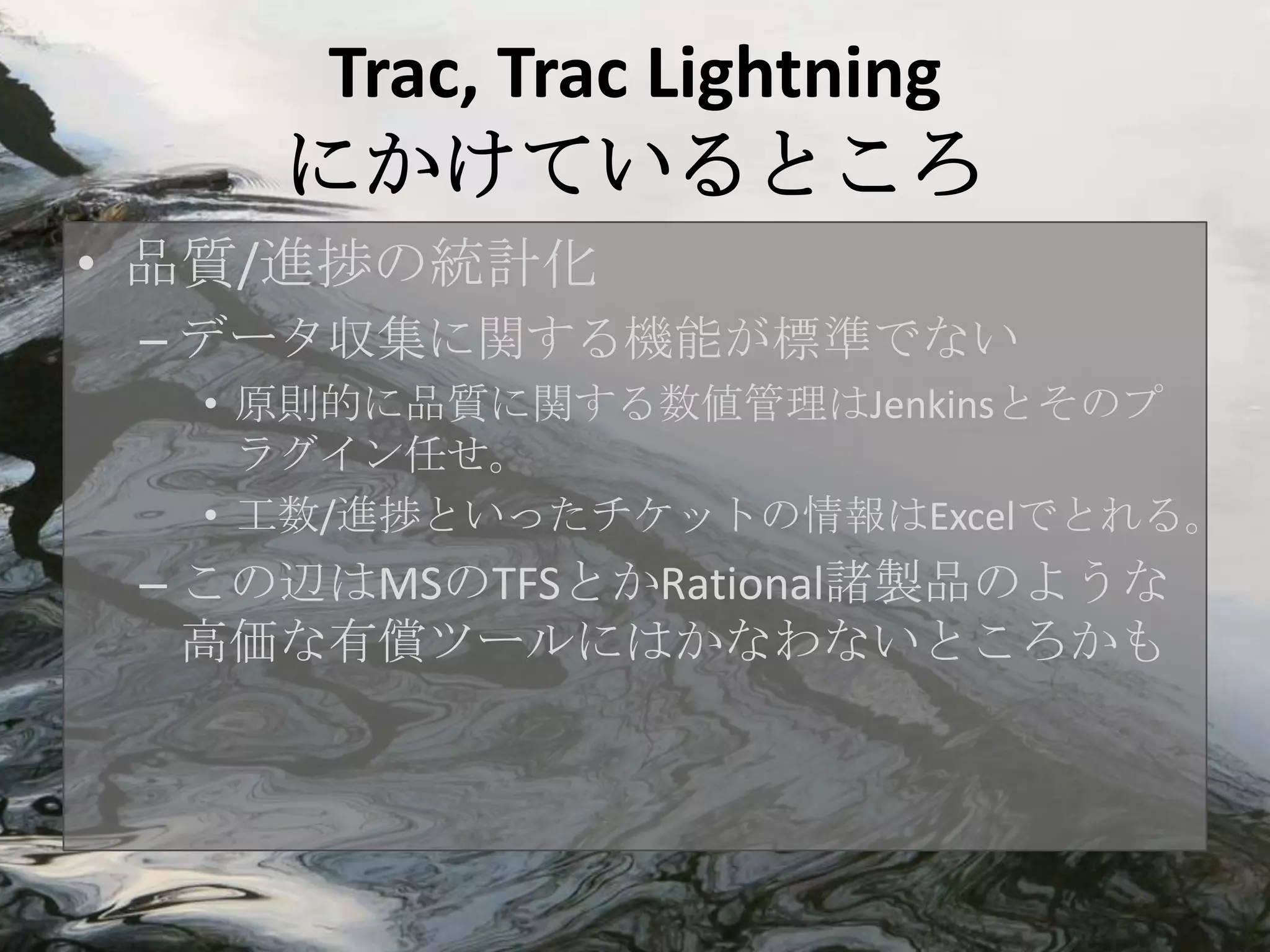 Trac, Trac Lightning
     にかけているところ
• 品質/進捗の統計化
 – データ収集に関する機能が標準でない
  • 原則的に品質に関する数値管理はJenkinsとそのプ
    ラグイン任せ。
  • 工数/進捗といったチケットの情報はExcelでとれる。
 – この辺はMSのTFSとかRational諸製品のような
   高価な有償ツールにはかなわないところかも
 