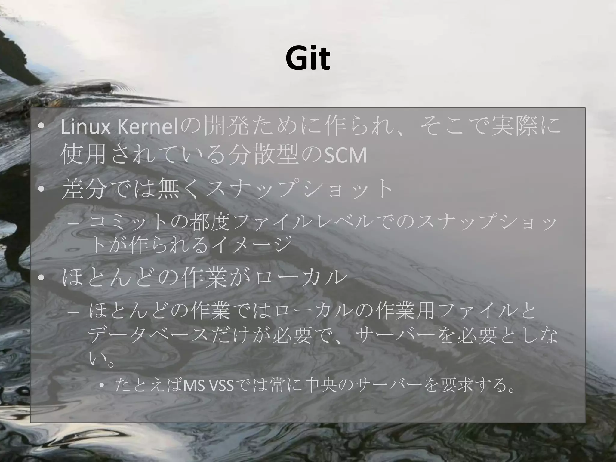 Git
• Linux Kernelの開発ために作られ、そこで実際に
  使用されている分散型のSCM
• 差分では無くスナップショット
 – コミットの都度ファイルレベルでのスナップショッ
   トが作られるイメージ
• ほとんどの作業がローカル
 – ほとんどの作業ではローカルの作業用ファイルと
   データベースだけが必要で、サーバーを必要としな
   い。
   • たとえばMS VSSでは常に中央のサーバーを要求する。
 