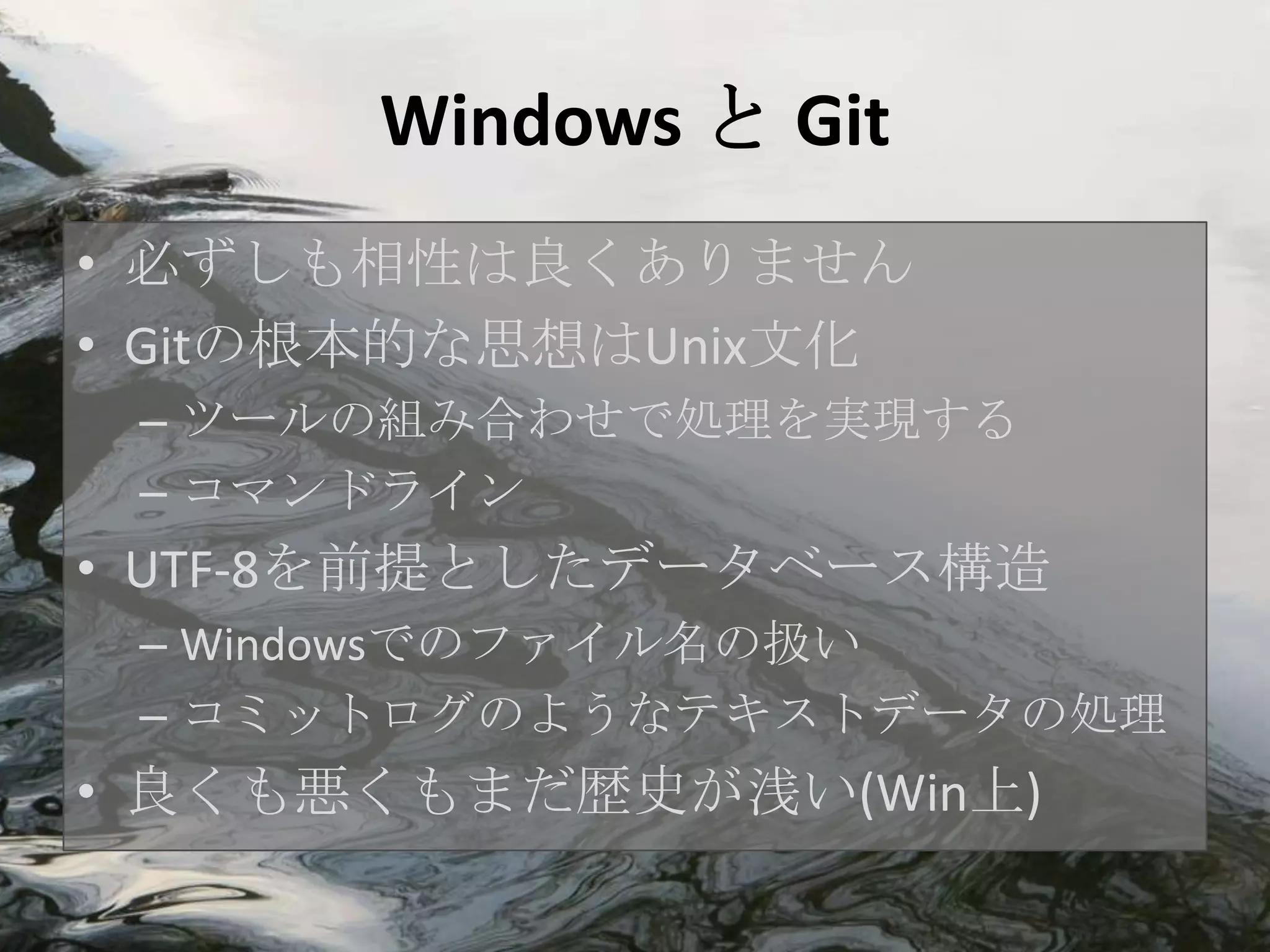 Windows と Git
• 必ずしも相性は良くありません
• Gitの根本的な思想はUnix文化
 – ツールの組み合わせで処理を実現する
 – コマンドライン
• UTF-8を前提としたデータベース構造
 – Windowsでのファイル名の扱い
 – コミットログのようなテキストデータの処理
• 良くも悪くもまだ歴史が浅い(Win上)
 
