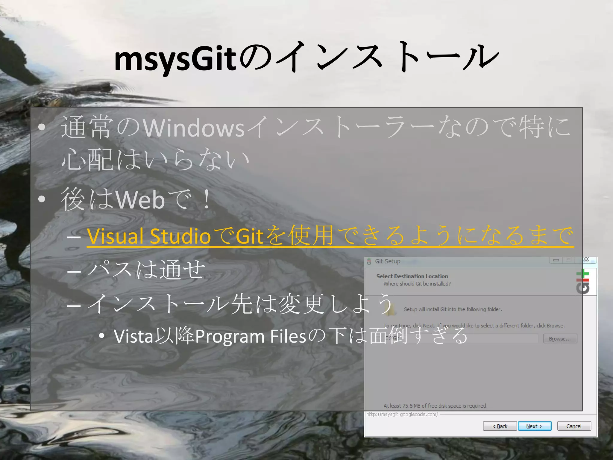msysGitのインストール
• 通常のWindowsインストーラーなので特に
  心配はいらない
• 後はWebで！
 – Visual StudioでGitを使用できるようになるまで
 – パスは通せ
 – インストール先は変更しよう
  • Vista以降Program Filesの下は面倒すぎる
 