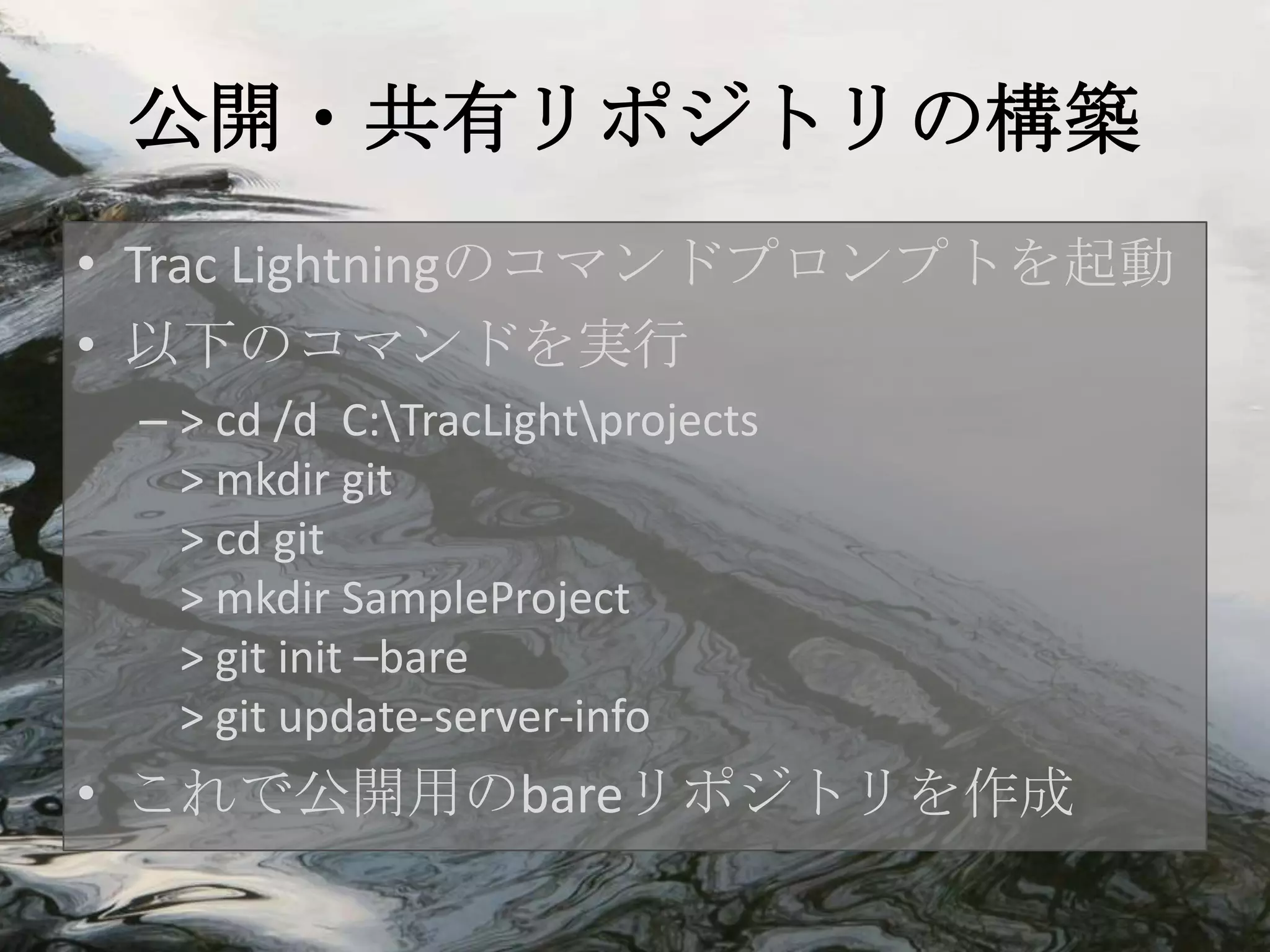 公開・共有リポジトリの構築
• Trac Lightningのコマンドプロンプトを起動
• 以下のコマンドを実行
 – > cd /d C:TracLightprojects
   > mkdir git
   > cd git
   > mkdir SampleProject
   > git init –bare
   > git update-server-info
• これで公開用のbareリポジトリを作成
 