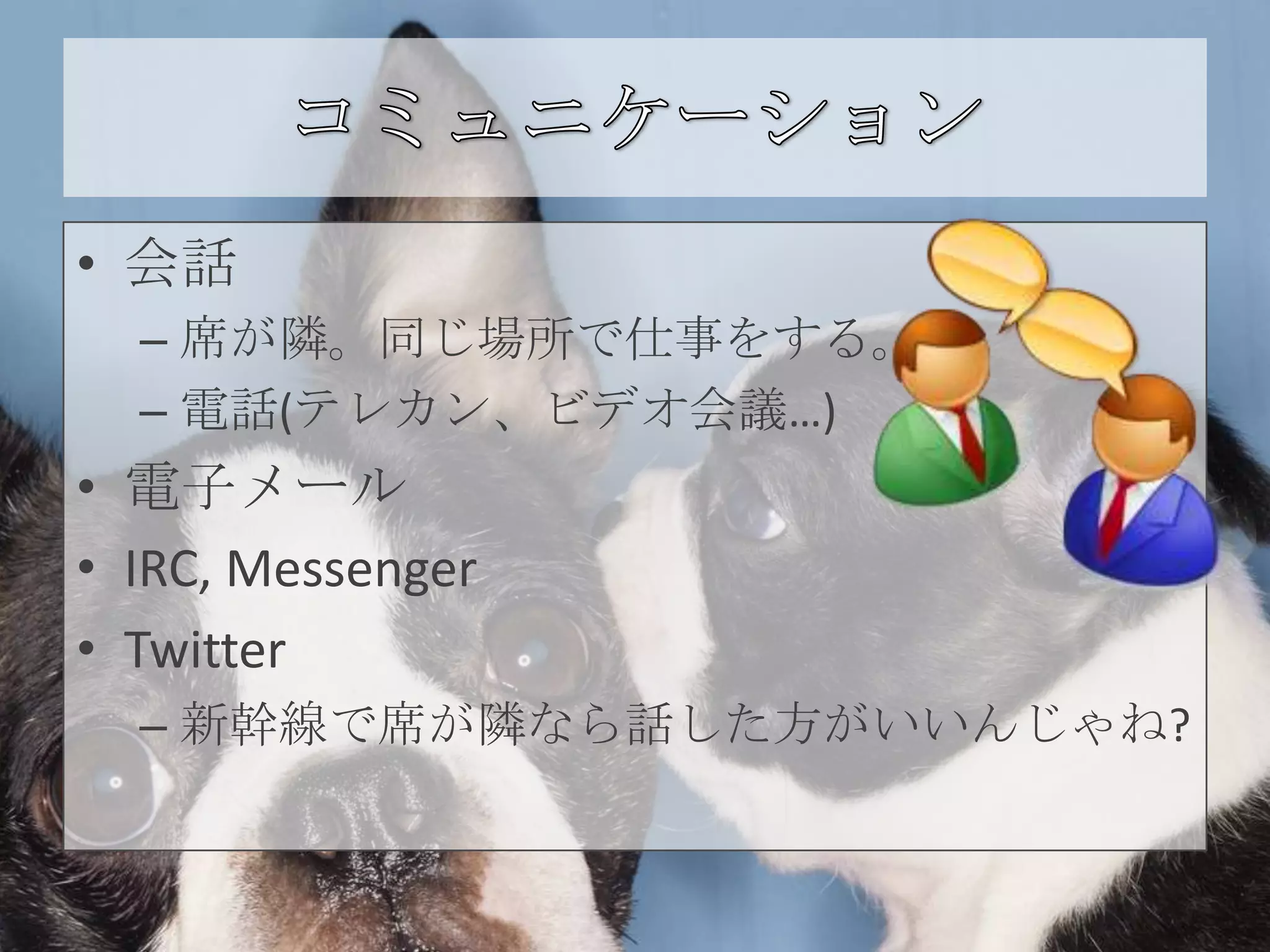 • 会話
  – 席が隣。同じ場所で仕事をする。
  – 電話(テレカン、ビデオ会議…)
• 電子メール
• IRC, Messenger
• Twitter
  – 新幹線で席が隣なら話した方がいいんじゃね?
 