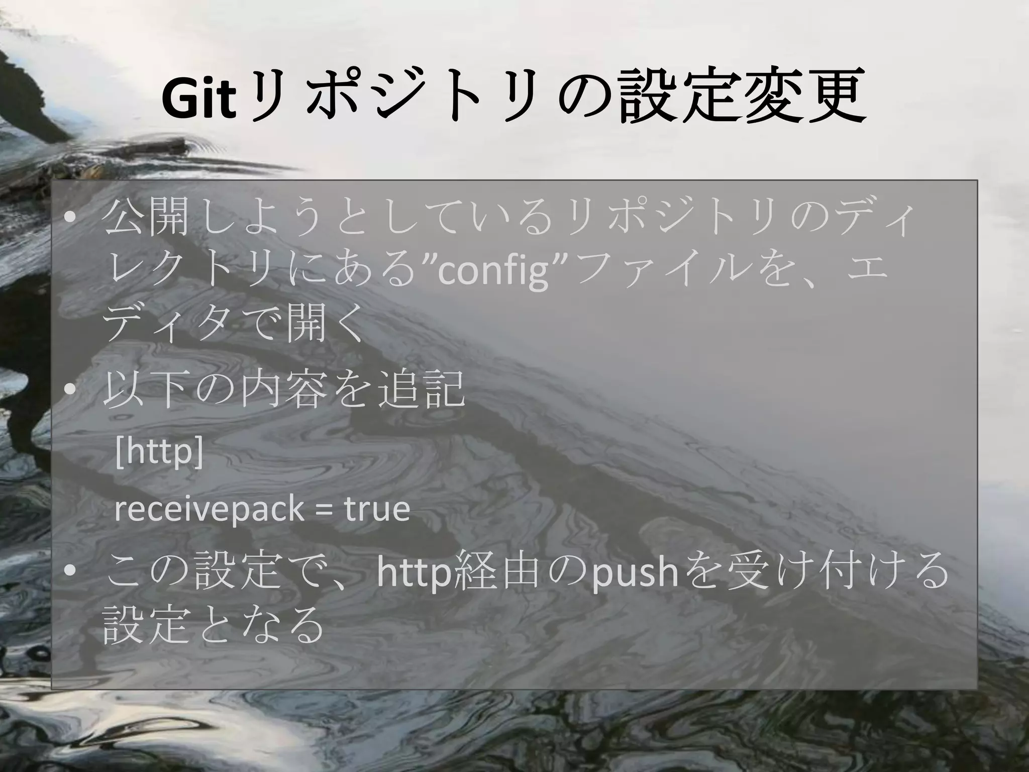 Gitリポジトリの設定変更
• 公開しようとしているリポジトリのディ
  レクトリにある”config”ファイルを、エ
  ディタで開く
• 以下の内容を追記
 [http]
 receivepack = true
• この設定で、http経由のpushを受け付ける
  設定となる
 