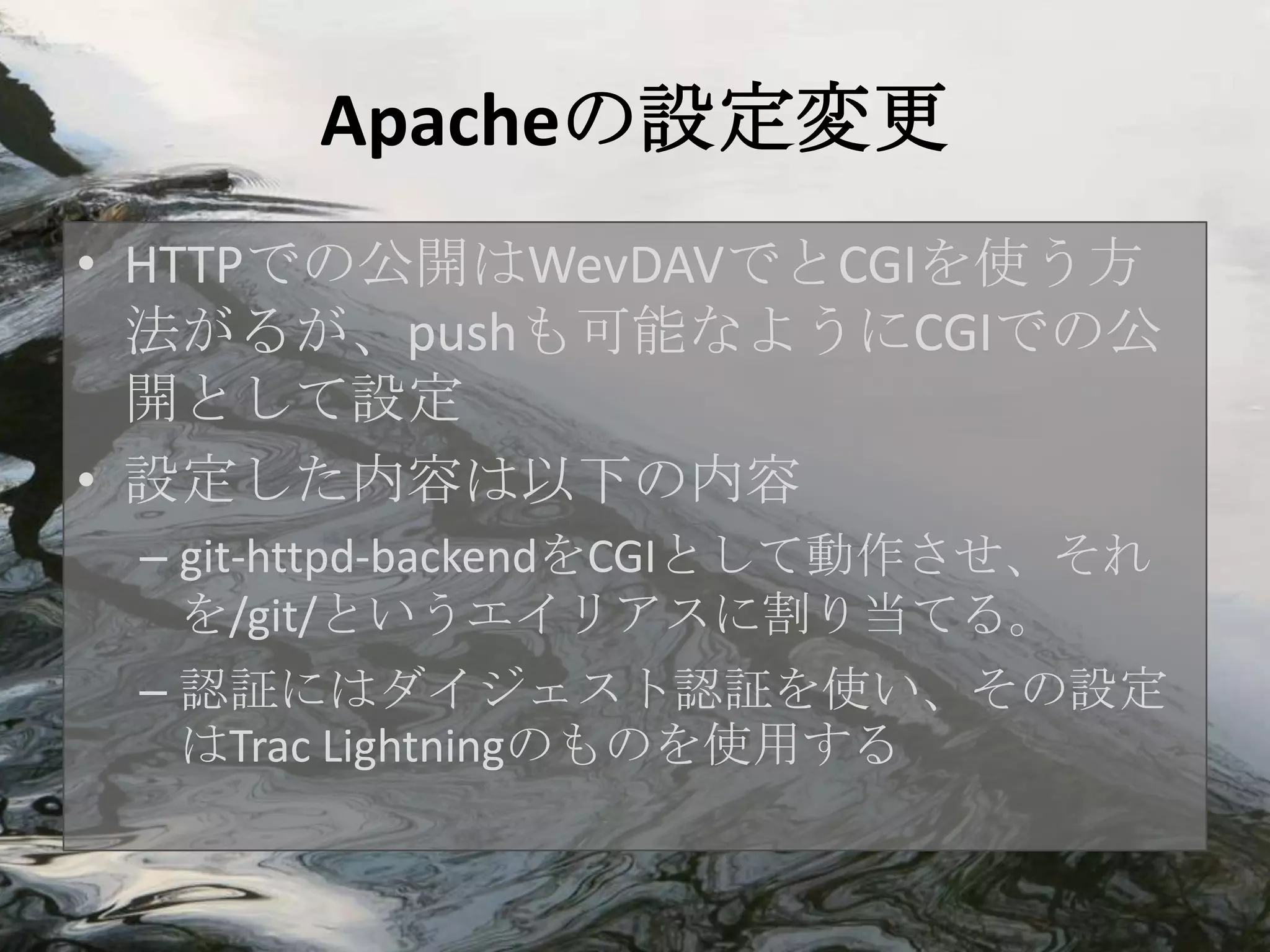 Apacheの設定変更
• HTTPでの公開はWevDAVでとCGIを使う方
  法がるが、pushも可能なようにCGIでの公
  開として設定
• 設定した内容は以下の内容
 – git-httpd-backendをCGIとして動作させ、それ
   を/git/というエイリアスに割り当てる。
 – 認証にはダイジェスト認証を使い、その設定
   はTrac Lightningのものを使用する
 