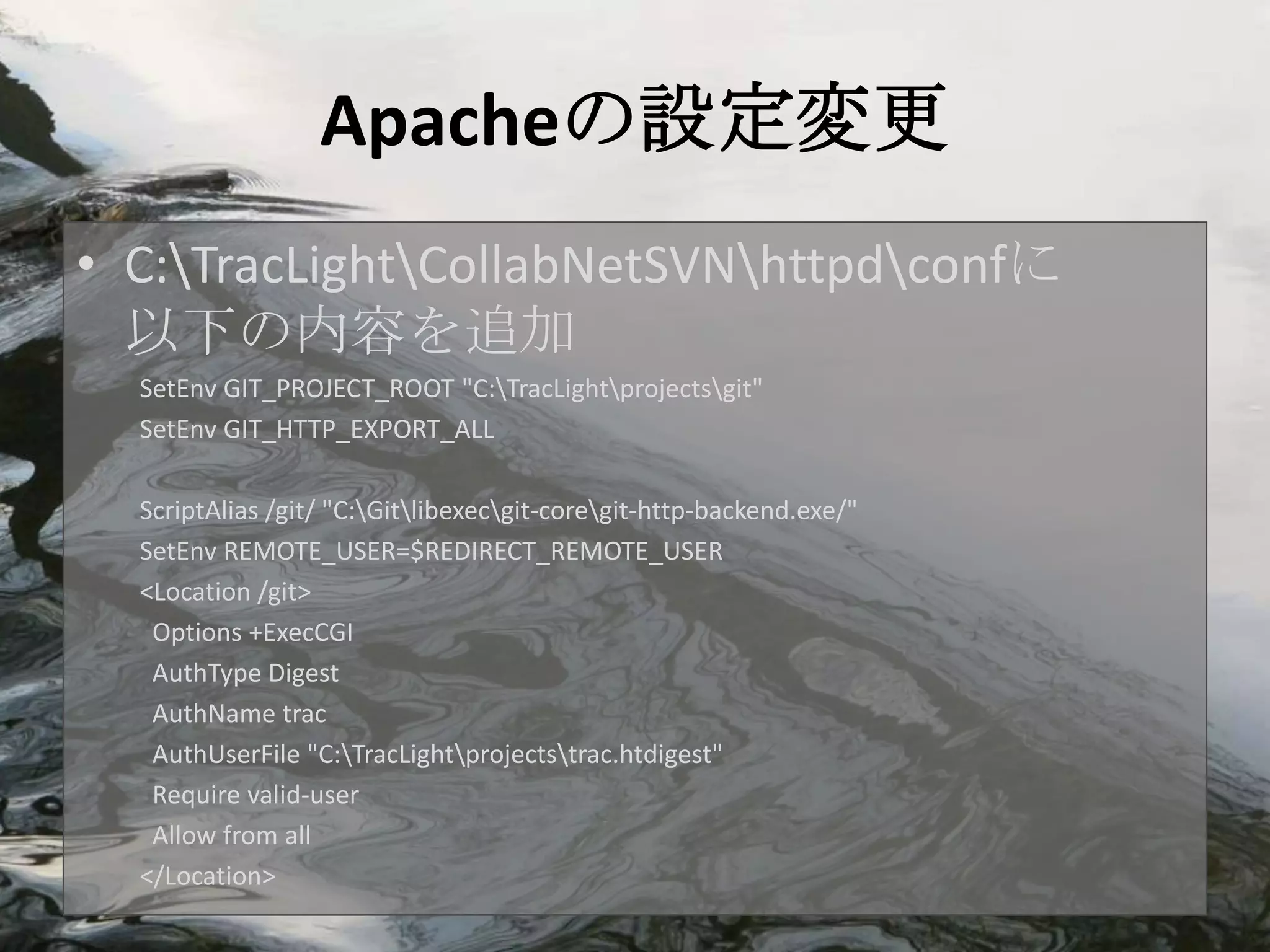 Apacheの設定変更
• C:TracLightCollabNetSVNhttpdconfに
  以下の内容を追加
  SetEnv GIT_PROJECT_ROOT "C:TracLightprojectsgit"
  SetEnv GIT_HTTP_EXPORT_ALL

  ScriptAlias /git/ "C:Gitlibexecgit-coregit-http-backend.exe/"
  SetEnv REMOTE_USER=$REDIRECT_REMOTE_USER
  <Location /git>
   Options +ExecCGI
   AuthType Digest
   AuthName trac
   AuthUserFile "C:TracLightprojectstrac.htdigest"
   Require valid-user
   Allow from all
  </Location>
 