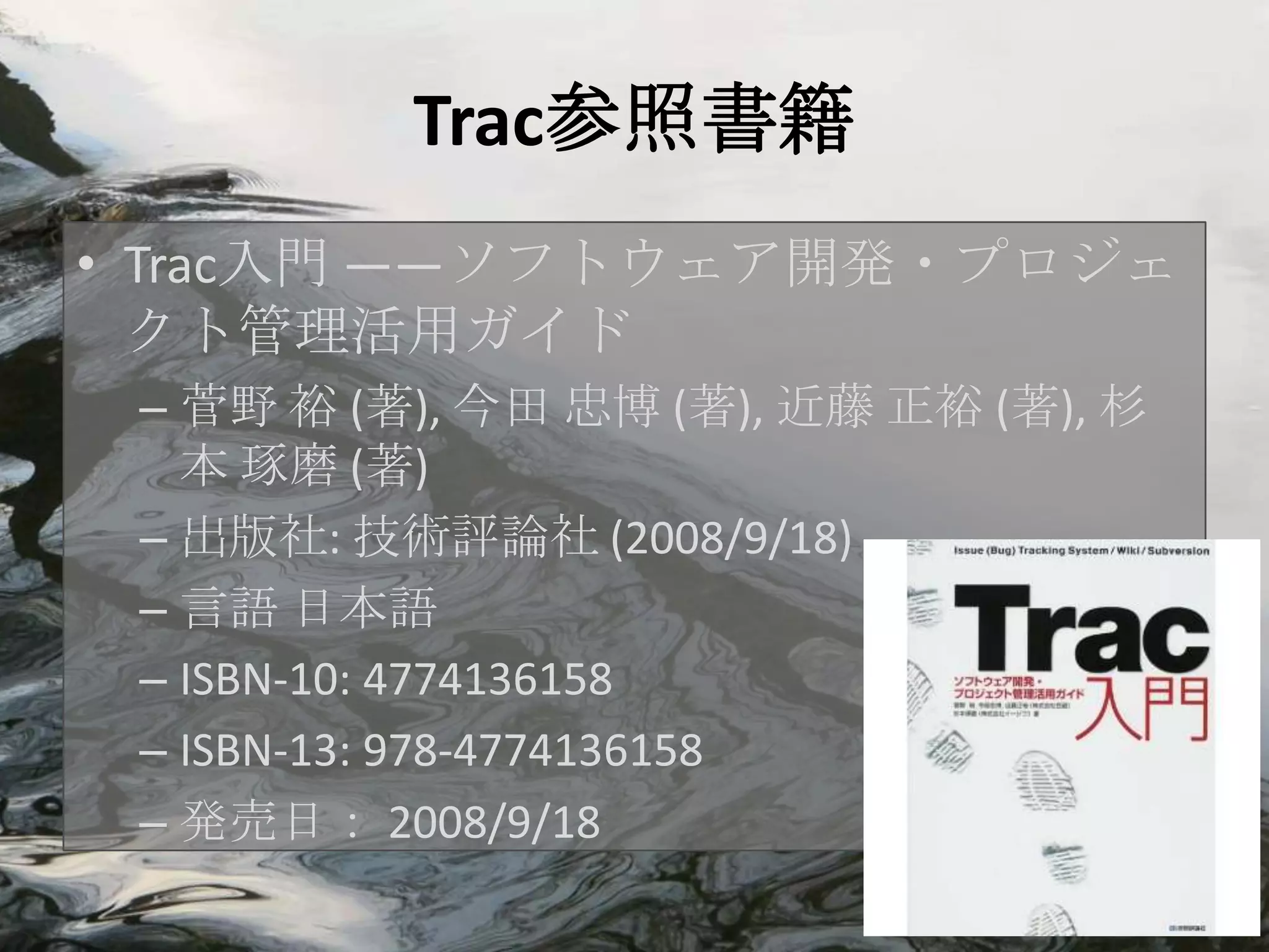 Trac参照書籍
• Trac入門 ――ソフトウェア開発・プロジェ
  クト管理活用ガイド
 – 菅野 裕 (著), 今田 忠博 (著), 近藤 正裕 (著), 杉
   本 琢磨 (著)
 – 出版社: 技術評論社 (2008/9/18)
 – 言語 日本語
 – ISBN-10: 4774136158
 – ISBN-13: 978-4774136158
 – 発売日： 2008/9/18
 