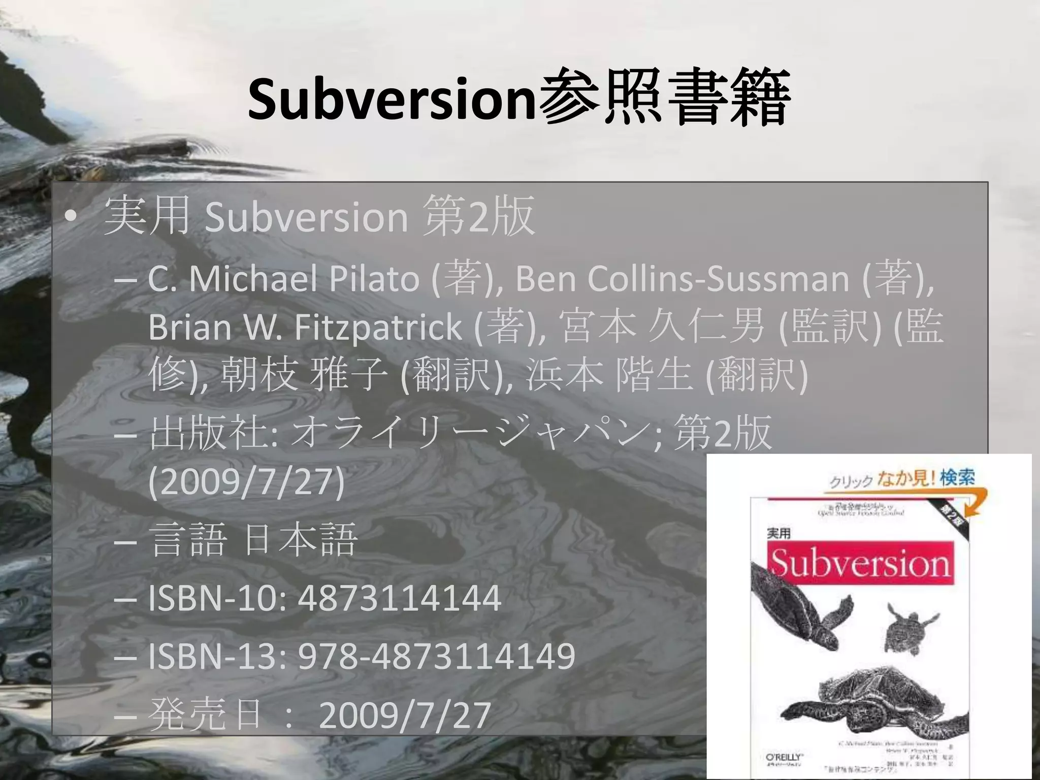 Subversion参照書籍
• 実用 Subversion 第2版
  – C. Michael Pilato (著), Ben Collins-Sussman (著),
    Brian W. Fitzpatrick (著), 宮本 久仁男 (監訳) (監
    修), 朝枝 雅子 (翻訳), 浜本 階生 (翻訳)
  – 出版社: オライリージャパン; 第2版
    (2009/7/27)
  – 言語 日本語
  – ISBN-10: 4873114144
  – ISBN-13: 978-4873114149
  – 発売日： 2009/7/27
 