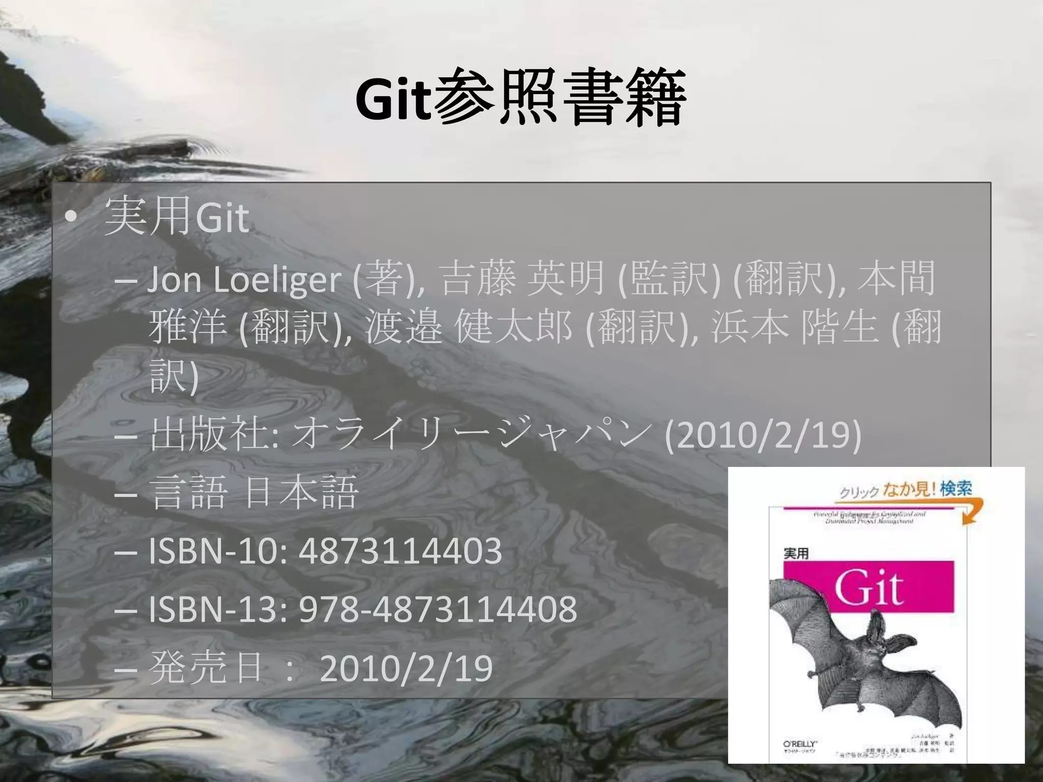 Git参照書籍
• 実用Git
 – Jon Loeliger (著), 吉藤 英明 (監訳) (翻訳), 本間
   雅洋 (翻訳), 渡邉 健太郎 (翻訳), 浜本 階生 (翻
   訳)
 – 出版社: オライリージャパン (2010/2/19)
 – 言語 日本語
 – ISBN-10: 4873114403
 – ISBN-13: 978-4873114408
 – 発売日： 2010/2/19
 