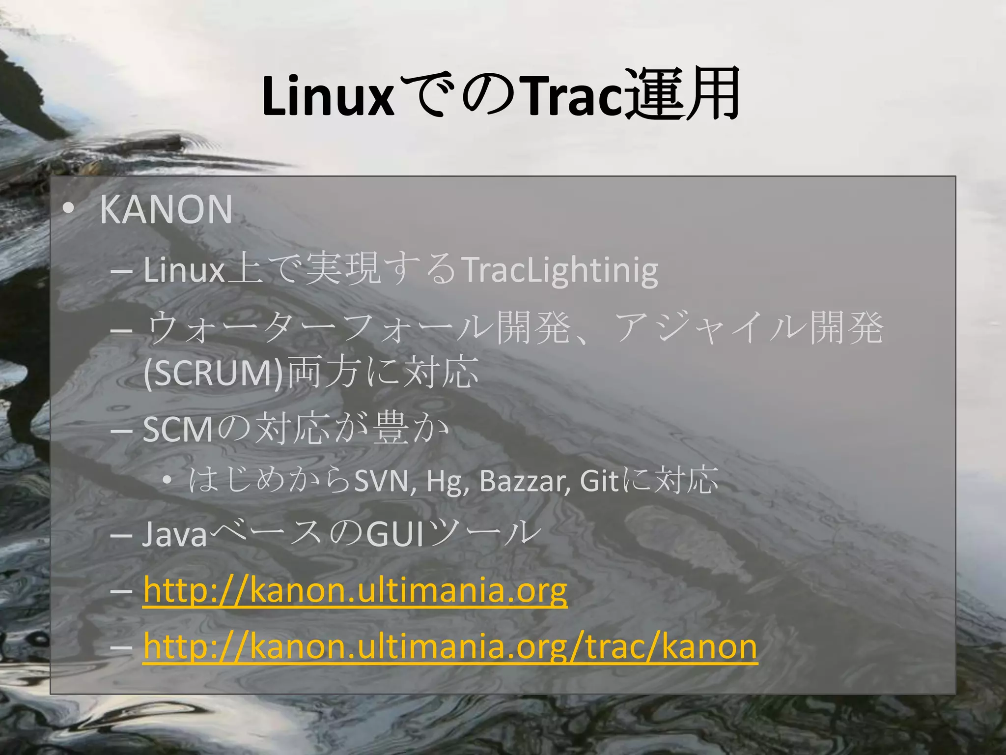 LinuxでのTrac運用
• KANON
  – Linux上で実現するTracLightinig
  – ウォーターフォール開発、アジャイル開発
    (SCRUM)両方に対応
  – SCMの対応が豊か
     • はじめからSVN, Hg, Bazzar, Gitに対応
  – JavaベースのGUIツール
  – http://kanon.ultimania.org
  – http://kanon.ultimania.org/trac/kanon
 