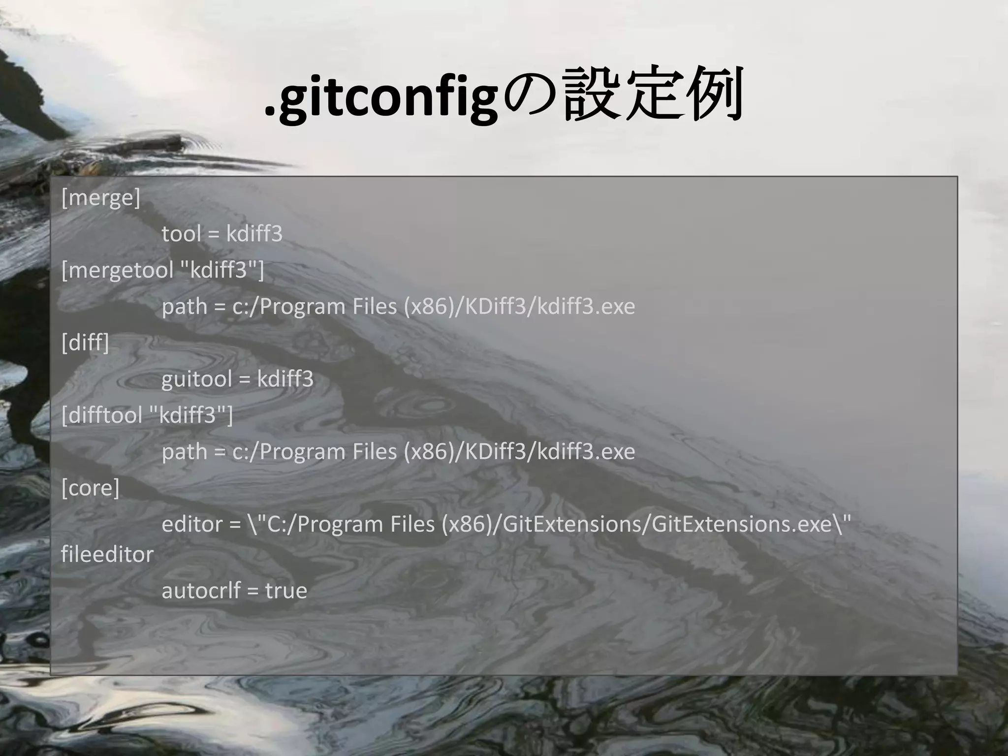 .gitconfigの設定例
[merge]
           tool = kdiff3
[mergetool "kdiff3"]
           path = c:/Program Files (x86)/KDiff3/kdiff3.exe
[diff]
           guitool = kdiff3
[difftool "kdiff3"]
           path = c:/Program Files (x86)/KDiff3/kdiff3.exe
[core]
           editor = "C:/Program Files (x86)/GitExtensions/GitExtensions.exe"
fileeditor
           autocrlf = true
 